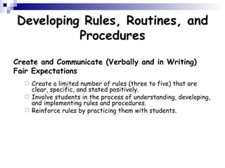 Developing Rules, Routines, and Procedures Create and Communicate (Verbally and in Writing) Fair Expectations Create a limited number of rules (three to five) that are clear, specific, and stated positively.  Involve students in the process of understanding, developing, and implementing rules and procedures.  Reinforce rules by practicing them with students.  
