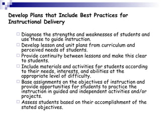 Develop Plans that Include Best Practices for  Instructional Delivery Diagnose the strengths and weaknesses of students and use these to guide instruction.  Develop lesson and unit plans from curriculum and perceived needs of students.  Provide continuity between lessons and make this clear to students.  Include materials and activities for students according to their needs, interests, and abilities at the appropriate level of difficulty.  Base assignments on the objectives of instruction and provide opportunities for students to practice the instruction in guided and independent activities and/or projects.  Assess students based on their accomplishment of the stated objectives.   