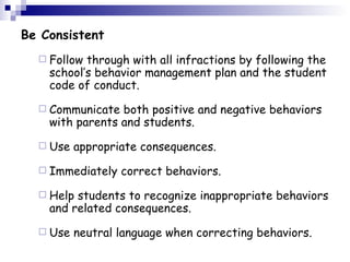 Be Consistent Follow through with all infractions by following the school’s behavior management plan and the student code of conduct.  Communicate both positive and negative behaviors with parents and students.  Use appropriate consequences.  Immediately correct behaviors.  Help students to recognize inappropriate behaviors and related consequences.  Use neutral language when correcting behaviors.  