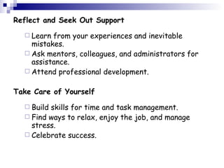 Reflect and Seek Out Support Learn from your experiences and inevitable mistakes.  Ask mentors, colleagues, and administrators for assistance.  Attend professional development.   Take Care of Yourself Build skills for time and task management.  Find ways to relax, enjoy the job, and manage stress.  Celebrate success.   