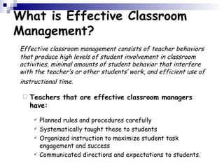 What is Effective Classroom Management? Effective classroom management consists of teacher behaviors that produce high levels of student involvement in classroom activities, minimal amounts of student behavior that interfere with the teacher’s or other students’ work, and efficient use of instructional time.   Teachers that are effective classroom managers have: Planned rules and procedures carefully  Systematically taught these to students  Organized instruction to maximize student task engagement and success  Communicated directions and expectations to students.  
