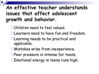 An effective teacher understands issues that affect adolescent growth and behavior. Children need to feel valued.  Learners need to have fun and freedom.  Learning needs to be practical and applicable.  Mistakes arise from inexperience.  Peer pressure is intense for teens.  Emotional energy in teens runs high. 