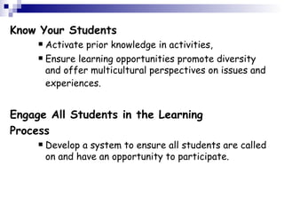 Know Your Students Activate prior knowledge in activities,  Ensure learning opportunities promote diversity and offer multicultural perspectives on issues and experiences.   Engage All Students in the Learning Process Develop a system to ensure all students are called on and have an opportunity to participate.   