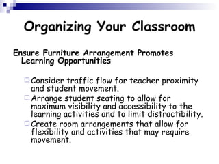 Organizing Your Classroom Ensure Furniture Arrangement Promotes Learning Opportunities Consider traffic flow for teacher proximity and student movement.  Arrange student seating to allow for maximum visibility and accessibility to the learning activities and to limit distractibility.  Create room arrangements that allow for flexibility and activities that may require movement.  