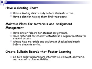 Have a Seating Chart Have a seating chart ready before students arrive.  Have a plan for helping them find their seats.   Maintain Plans for Materials and Assignment Management Have bins or folders for student assignments.  Place materials for student activities in a regular location for student access.  Always have materials and equipment checked and ready before students arrive.   Create Bulletin Boards that Foster Learning Be sure bulletin boards are informative, relevant, aesthetic, and related to class activities.  
