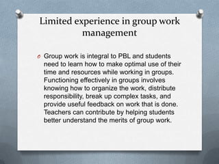 Limited experience in group work
          management

O Group work is integral to PBL and students
  need to learn how to make optimal use of their
  time and resources while working in groups.
  Functioning effectively in groups involves
  knowing how to organize the work, distribute
  responsibility, break up complex tasks, and
  provide useful feedback on work that is done.
  Teachers can contribute by helping students
  better understand the merits of group work.
 
