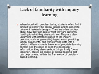 Lack of familiarity with inquiry
             learning

O When faced with problem tasks, students often find it
  difficult to identify the critical issues and to generate
  coherent research designs. They are often unclear
  about how they can relate what they are currently
  reading to what they already know. They are also
  unfamiliar with different stages of the inquiry
  process, such as generating hypotheses, providing
  logical arguments, and transforming data into a
  product. When students have an appropriate learning
  context and the need to seek the necessary
  information, they also see how things finally "come
  together". This is an aspect of critical reading that
  can be promoted within the framework of problem-
  based learning.
 