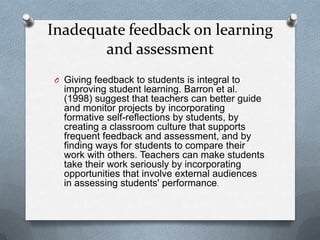 Inadequate feedback on learning
       and assessment
O Giving feedback to students is integral to
  improving student learning. Barron et al.
  (1998) suggest that teachers can better guide
  and monitor projects by incorporating
  formative self-reflections by students, by
  creating a classroom culture that supports
  frequent feedback and assessment, and by
  finding ways for students to compare their
  work with others. Teachers can make students
  take their work seriously by incorporating
  opportunities that involve external audiences
  in assessing students' performance.
 