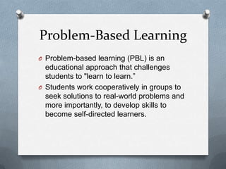 Problem-Based Learning
O Problem-based learning (PBL) is an
  educational approach that challenges
  students to "learn to learn.”
O Students work cooperatively in groups to
  seek solutions to real-world problems and
  more importantly, to develop skills to
  become self-directed learners.
 