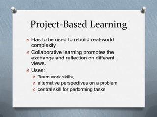 Project-Based Learning
O Has to be used to rebuild real-world
  complexity
O Collaborative learning promotes the
  exchange and reflection on different
  views.
O Uses:
  O Team work skills,
  O alternative perspectives on a problem
  O central skill for performing tasks
 