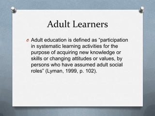 Adult Learners
O Adult education is defined as “participation
  in systematic learning activities for the
  purpose of acquiring new knowledge or
  skills or changing attitudes or values, by
  persons who have assumed adult social
  roles” (Lyman, 1999, p. 102).
 