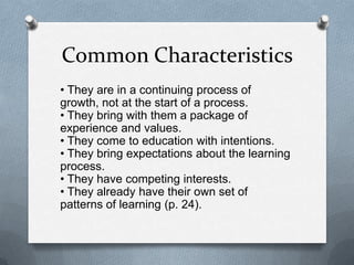 Common Characteristics
• They are in a continuing process of
growth, not at the start of a process.
• They bring with them a package of
experience and values.
• They come to education with intentions.
• They bring expectations about the learning
process.
• They have competing interests.
• They already have their own set of
patterns of learning (p. 24).
 