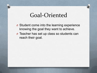 Goal-Oriented
O Student come into the learning experience
  knowing the goal they want to achieve.
O Teacher has set up class so students can
  reach their goal.
 