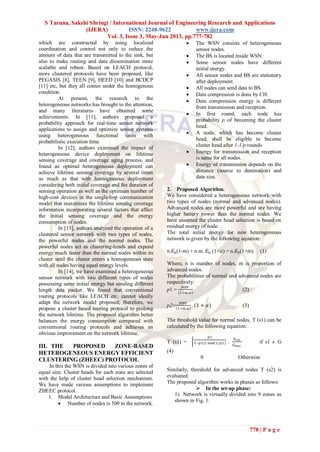 S Taruna, Sakshi Shringi / International Journal of Engineering Research and Applications
(IJERA) ISSN: 2248-9622 www.ijera.com
Vol. 3, Issue 3, May-Jun 2013, pp.777-782
778 | P a g e
which are constructed by using localized
coordination and control not only to reduce the
amount of data that are transmitted to the sink, but
also to make routing and data dissemination more
scalable and robust. Based on LEACH protocol,
more clustered protocols have been proposed, like
PEGASIS [8], TEEN [9], HEED [10] and BCDCP
[11] etc, but they all comes under the homogenous
condition.
At present, the research to the
heterogeneous networks has brought to the attention,
and many literatures have obtained some
achievements. In [11], authors proposed a
probability approach for real-time sensor network
applications to assign and optimize sensor systems
using heterogeneous functional units with
probabilistic execution time.
In [12], authors examined the impact of
heterogeneous device deployment on lifetime
sensing coverage and coverage aging process, and
found an optimal heterogeneous deployment can
achieve lifetime sensing coverage by several times
as much as that with homogeneous deployment
considering both initial coverage and the duration of
sensing operation as well as the optimum number of
high-cost devices in the single-hop communication
model that maximizes the lifetime sensing coverage
information incorporating several factors that affect
the initial sensing coverage and the energy
consumption of nodes.
In [13], authors analyzed the operation of a
clustered sensor network with two types of nodes,
the powerful nodes and the normal nodes. The
powerful nodes act as clustering-heads and expend
energy much faster than the normal nodes within its
cluster until the cluster enters a homogeneous state
with all nodes having equal energy levels.
In [14], we have examined a heterogeneous
sensor network with two different types of nodes
possessing same initial energy but sending different
length data packet. We found that conventional
routing protocols like LEACH etc. cannot ideally
adapt the network model proposed; therefore, we
propose a cluster based routing protocol to prolong
the network lifetime. The proposed algorithm better
balances the energy consumption compared with
conventional routing protocols and achieves an
obvious improvement on the network lifetime.
III. THE PROPOSED ZONE-BASED
HETEROGENEOUS ENERGY EFFICIENT
CLUSTERING (ZHEEC) PROTOCOL
In this the WSN is divided into various zones of
equal size. Cluster heads for each zone are selected
with the help of cluster head selection mechanism.
We have made various assumptions to implement
ZHEEC protocol.
1. Model Architecture and Basic Assumptions
 Number of nodes is 500 in the network.
 The WSN consists of heterogeneous
sensor nodes.
 The BS is located inside WSN.
 Some sensor nodes have different
initial energy.
 All sensor nodes and BS are stationary
after deployment.
 All nodes can send data to BS.
 Data compression is done by CH.
 Data compression energy is different
from transmission and reception.
 In first round, each node has
probability p of becoming the cluster
head.
 A node, which has become cluster
head, shall be eligible to become
cluster head after 1-1/p rounds
 Energy for transmission and reception
is same for all nodes.
 Energy of transmission depends on the
distance (source to destination) and
data size.
2. Proposed Algorithm.
We have considered a heterogeneous network with
two types of nodes (normal and advanced nodes).
Advanced nodes are more powerful and are having
higher battery power than the normal nodes. We
have assumed the cluster head selection is based on
residual energy of node.
The total initial energy for new heterogeneous
network is given by the following equation:
n.𝐸0(1-m) + n.m. 𝐸0 (1+𝛼) = n.𝐸0(1+m) (1)
Where, n is number of nodes, m is proportion of
advanced nodes.
The probabilities of normal and advanced nodes are
respectively:
p1 =
𝑝𝑜𝑝𝑡
(1+𝑚.𝛼)
(2)
p2=
𝑝𝑜𝑝𝑡
1+𝑚.𝛼
. (1 + 𝛼) (3)
The threshold value for normal nodes, T (s1) can be
calculated by the following equation:
T (s1) =
𝑝1
1−𝑝1(𝑟.𝑚𝑜𝑑 1/𝑝1) .
𝐸 𝑟𝑒𝑠
𝐸 𝑚𝑎𝑥
if s1 𝜖 G
(4)
0 Otherwise
Similarly, threshold for advanced nodes T (s2) is
evaluated.
The proposed algorithm works in phases as follows:
 In the set-up phase:
1) Network is virtually divided into 9 zones as
shown in Fig. 1.
 