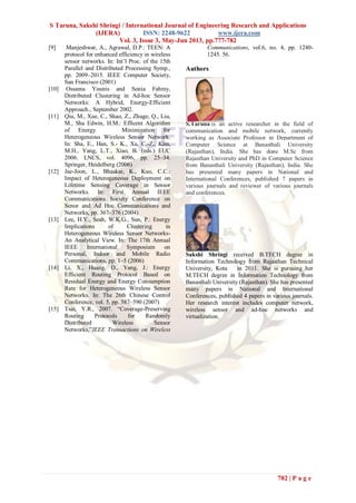 S Taruna, Sakshi Shringi / International Journal of Engineering Research and Applications
(IJERA) ISSN: 2248-9622 www.ijera.com
Vol. 3, Issue 3, May-Jun 2013, pp.777-782
782 | P a g e
[9] Manjeshwar, A., Agrawal, D.P.: TEEN: A
protocol for enhanced efficiency in wireless
sensor networks. In: Int’l Proc. of the 15th
Parallel and Distributed Processing Symp.,
pp. 2009–2015. IEEE Computer Society,
San Francisco (2001)
[10] Ossama Younis and Sonia Fahmy,
Distributed Clustering in Ad-hoc Sensor
Networks: A Hybrid, Energy-Efficient
Approach., September 2002.
[11] Qiu, M., Xue, C., Shao, Z., Zhuge, Q., Liu,
M., Sha Edwin, H.M.: Efficent Algorithm
of Energy Minimization for
Heterogeneous Wireless Sensor Network.
In: Sha, E., Han, S.- K., Xu, C.-Z., Kim,
M.H., Yang, L.T., Xiao, B. (eds.) EUC
2006. LNCS, vol. 4096, pp. 25–34.
Springer, Heidelberg (2006)
[12] Jae-Joon, L., Bhaskar, K., Kuo, C.C.:
Impact of Heterogeneous Deployment on
Lifetime Sensing Coverage in Sensor
Networks. In: First Annual IEEE
Communications Society Conference on
Senor and Ad Hoc Communications and
Networks, pp. 367–376 (2004)
[13] Lee, H.Y., Seah, W.K.G., Sun, P.: Energy
Implications of Clustering in
Heterogeneous Wireless Sensor Networks-
An Analytical View. In: The 17th Annual
IEEE International Symposium on
Personal, Indoor and Mobile Radio
Communications, pp. 1–5 (2006)
[14] Li, X., Huang, D., Yang, J.: Energy
Efficient Routing Protocol Based on
Residual Energy and Energy Consumption
Rate for Heterogeneous Wireless Sensor
Networks. In: The 26th Chinese Control
Conference, vol. 5, pp. 587–590 (2007)
[15] Tsai, Y.R., 2007. “Coverage-Preserving
Routing Protocols for Randomly
Distributed Wireless Sensor
Networks,”IEEE Transactions on Wireless
Communications, vol.6, no. 4, pp. 1240-
1245. 56.
Authors
S.Taruna is an active researcher in the field of
communication and mobile network, currently
working as Associate Professor in Department of
Computer Science at Banasthali University
(Rajasthan), India. She has done M.Sc from
Rajasthan University and PhD in Computer Science
from Banasthali University (Rajasthan), India. She
has presented many papers in National and
International Conferences, published 7 papers in
various journals and reviewer of various journals
and conferences.
Sakshi Shringi received B.TECH degree in
Information Technology from Rajasthan Technical
University, Kota in 2011. She is pursuing her
M.TECH degree in Information Technology from
Banasthali University (Rajasthan). She has presented
many papers in National and International
Conferences, published 4 papers in various journals.
Her research interest includes computer network,
wireless sensor and ad-hoc networks and
virtualization.
 