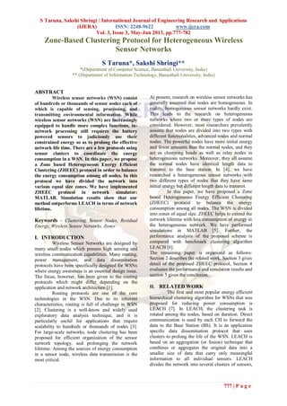S Taruna, Sakshi Shringi / International Journal of Engineering Research and Applications
(IJERA) ISSN: 2248-9622 www.ijera.com
Vol. 3, Issue 3, May-Jun 2013, pp.777-782
777 | P a g e
Zone-Based Clustering Protocol for Heterogeneous Wireless
Sensor Networks
S Taruna*, Sakshi Shringi**
*(Department of Computer Science, Banasthali University, India)
** (Department of Information Technology, Banasthali University, India)
ABSTRACT
Wireless sensor networks (WSN) consist
of hundreds or thousands of sensor nodes each of
which is capable of sensing, processing, and
transmitting environmental information. While
wireless sensor networks (WSN) are increasingly
equipped to handle more complex functions, in-
network processing still requires the battery
powered sensors to judiciously use their
constrained energy so as to prolong the effective
network life time. There are a few protocols using
sensor clusters to coordinate the energy
consumption in a WSN. In this paper, we propose
a Zone based Heterogeneous Energy Efficient
Clustering (ZHEEC) protocol in order to balance
the energy consumption among all nodes. In this
protocol we have divided the network into
various equal size zones. We have implemented
ZHEEC protocol in network simulator:
MATLAB. Simulation results show that our
method outperforms LEACH in terms of network
lifetime.
Keywords – Clustering, Sensor Nodes, Residual
Energy, Wireless Sensor Networks, Zones
I. INTRODUCTION
Wireless Sensor Networks are designed by
many small nodes which possess high sensing and
wireless communication capabilities. Many routing,
power management, and data dissemination
protocols have been specifically designed for WSNs
where energy awareness is an essential design issue.
The focus, however, has been given to the routing
protocols which might differ depending on the
application and network architecture [1].
Routing protocols are one of the core
technologies in the WSN. Due to its inherent
characteristics, routing is full of challenge in WSN
[2]. Clustering is a well-know and widely used
exploratory data analysis technique, and it is
particularly useful for applications that require
scalability to hundreds or thousands of nodes [3].
For large-scale networks, node clustering has been
proposed for efficient organization of the sensor
network topology, and prolonging the network
lifetime. Among the sources of energy consumption
in a sensor node, wireless data transmission is the
most critical.
At present, research on wireless sensor networks has
generally assumed that nodes are homogeneous. In
reality, homogeneous sensor networks hardly exist.
This leads to the research on heterogeneous
networks where two or more types of nodes are
considered. However, most researchers prevalently
assume that nodes are divided into two types with
different functionalities, advanced nodes and normal
nodes. The powerful nodes have more initial energy
and fewer amounts than the normal nodes, and they
act as clustering heads as well as relay nodes in
heterogeneous networks. Moreover, they all assume
the normal nodes have identical length data to
transmit to the base station. In [4], we have
researched a heterogeneous sensor networks with
two different types of nodes that they have same
initial energy but different length data to transmit.
In this paper, we have proposed a Zone
based Heterogeneous Energy Efficient Clustering
(ZHEEC) protocol to balance the energy
consumption among all nodes. The WSN is divided
into zones of equal size. ZHEEC helps to extend the
network lifetime with less consumption of energy in
the heterogeneous network. We have performed
simulations in MATLAB [5]. Further, the
performance analysis of the proposed scheme is
compared with benchmark clustering algorithm
LEACH [6].
The remaining paper is organized as follows:
Section 2 describes the related work, Section 3 gives
detail of the proposed ZHEEC protocol, Section 4
evaluates the performance and simulation results and
section 5 gives the conclusion.
II. RELATED WORK
The first and most popular energy efficient
hierarchical clustering algorithm for WSNs that was
proposed for reducing power consumption is
LEACH [7]. In LEACH, the clustering task is
rotated among the nodes, based on duration. Direct
communication is used by each CH to forward the
data to the Base Station (BS). It is an application
specific data dissemination protocol that uses
clusters to prolong the life of the WSN. LEACH is
based on an aggregation (or fusion) technique that
combines or aggregates the original data into a
smaller size of data that carry only meaningful
information to all individual sensors. LEACH
divides the network into several clusters of sensors,
 