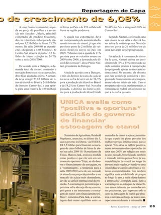 Reportagem de Capa

o de crescimento de 6,08%
A crise financeira mundial, a queda no preço do petróleo e a recessão nos Estados Unidos, principal
comprador do produto brasileiro,
devem reduzir os embarques de etanol para 3,75 bilhões de litros, 25,7%
menos. Na safra 2008/09 as exportações chegaram a 5,05 bilhões/l. O
Centro-Sul deverá exportar 3,5 bilhões de litros, redução de 24,7%
sobre a safra 2008/2009.

Foto divulgação Equipav

De acordo com a Datagro, a demanda total de álcool, somando o
mercado doméstico e as exportações,
deve ficar ajustada à oferta. A demanda deve atingir 27,82 bilhões de litros de álcool no Brasil e 24,8 bilhões
de litros no Centro-Sul, o que aponta para uma reserva de 100 milhões

de litros no País e de 859 milhões de
litros na região produtora.

58,46% no País e atingiu 60,26% no
Centro-Sul.

A queda nas exportações deve
ser compensada pelo aumento da demanda interna de etanol, já que são
previstos perto de 2 milhões de veículos flexíveis novos no país em
2009. “Mesmo com a queda de 21%
prevista para os veículos novos em
2009 sobre 2008, a demanda pelo álcool deve crescer”, disse Plínio Nastari, presidente da Datagro.

Segundo Nastari, a oferta de cana
será maior nesta safra e deverá haver sobra de matéria-prima. No ciclo
anterior, cerca de 20 milhões/ton de
cana deixaram de ser processadas.

Ainda de acordo com a Datagro,
o mix de destino da cana-de-açúcar
na nova safra deverá ser de 56,5%
para a produção de álcool no Brasil
e de 58,2% no Centro-Sul. Na safra
passada, o destino da matéria-prima para a produção de álcool foi de

Em relação à remuneração da safra de cana, Nastari estima um crescimento de 10% a 15% em relação ao
ciclo anterior devido à recuperação
dos preços do açúcar no mercado internacional. No entanto, ele observa
que esse cenário já considera o programa de financiamento de estoques,
anunciado no início do mês. Caso o
programa não seja implementado, a
remuneração poderá ser até menor do
que a da safra passada.

UNICA avalia como
“positiva e oportuna”
decisão do governo
de financiar
estocagem de etanol
O ministro da Agricultura, Reinhold
Stephanes, anunciou, no último dia 5,
que o governo irá liberar, via BNDES,
R$ 2,5 bilhões para financiar a estocagem de cinco bilhões de litros de etanol na safra 2009/10. O presidente da
Unica, Marcos Jank, avaliou a medida
como positiva e que ela vem em um
momento oportuno.”Hoje, se não houver o financiamento da estocagem, ou
a ‘warrantagem’, a tendência para a
safra 2009/2010 seria de um mercado
de etanol com preços deprimidos e um
mercado de açúcar mais demandante,
devido ao déficit internacional de produção. A warrantagem permitirá que a
próxima safra não seja tão açucareira,
pois passa a ser interessante a estocagem do etanol com financiamento público”, comentou.Para Jank, a warrantagem dará maior equilíbrio entre os

mercados de etanol e açúcar, permitindo que o país tire pleno proveito dos
melhores preços internacionais para o
açúcar. “Isto deve se refletir positivamente no aumento das exportações do
setor para 2009, em relação aos totais
do ano passado, beneficiando também
o mercado interno pois o fluxo de comercialização de etanol ao longo do
ano será mais regular, evitando-se uma
volatilidade excessiva de preços e volumes comercializados. Isto também
significa mais estabilidade de preços
ao longo do ano, e mais oferta durante
a entressafra”, completa Jank. Sem a
warrantagem, os estoques de etanol ficam essencialmente por conta das usinas produtoras, que suportam todo o
custo da estocagem de etanol que abastece o mercado ao longo de todo o ano,
especialmente durante a entressafra.
Revista Canavieiros - Março de 2009

23

 