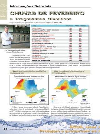 Informações Setoriais

CHUVAS DE FEVEREIRO
e Prognósticos Climáticos
e Prognósticos Climáticos
No quadro abaixo, são apresentadas as chuvas do mês de FEVEREIRO de 2009.

Engº Agrônomo Oswaldo Alonso
Assessor Técnico Canaoeste

Durante FEVEREIRO a média das observações de chuvas
"ficou" bem próxima da média
das normais climáticas. Porém,
mostrou somas de chuvas inferiores às médias históricas na Açúcar Guarani, Algodoeira Donegá-Dumont, Andrade, Barretos, C.E. Moreno, Fazenda Santa Rita (que foi a metade da média), Faz Monte Verde, Usinas Batatais e MB, mostrando
irregularidade regional, principalmente entre EEC Bebedouro e proximidades.
Mapa 1: Água Disponível no Solo entre 12 a 15 de
FEVEREIRO de 2009.

O Mapa 1 acima, mostra que o índice de Água Disponível no Solo, a 50cm de profundidade e no período de 12 a 15
de FEVEREIRO, apresentava-se como médio a alto na área
sucroenergética na faixa Região Central e Leste do Estado
de São Paulo, mas ainda crítico em áreas da faixa Oeste.

24
24

Mapa 2: Água Disponível no Solo ao final de
FEVEREIRO de 2008.

Observa-se pelo Mapa 2 acima que, a Disponibilidade
de Água no Solo ao final de FEVEREIRO de 2008 mostravase entre média a alta no quadrilátero Centro-Nordeste e no
extremo Oeste do Estado, mas entre média a crítica nas regiões canavieiras de Araçatuba, Assis/Presidente Prudente e

Revista Canavieiros - Março de 2009
Revista Canavieiros - Março de 2009

ÁGUA, usar s
ÁGUA, usar s

Protejam e preservem as n
Protejam e preservem as n

 