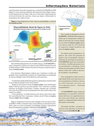 Informações Setoriais
entre Piracicaba a Sorocaba. Enquanto que, ao final de FEVEREIRO de 2009
(Mapa 3), a área crítica de umidade do solo migrou do Oeste (Mapa 1) para o
Centro/(quase)Leste do Estado, onde tem-se observado comprometimento
do desenvolvimento dos canaviais, mesmo que ligeiro, referenciando no
(menor)porte das mudas de cana.
Mapa 3: Água Disponível no Solo, 50cm de profundidade, ao final de
FEVEREIRO de 2009.

Para a região de abrangência da CANAOESTE, a SOMAR Meteorologia assinala que as temperaturas médias poderão ser próximas das normais climáticas nos meses de março a maio. Quanto às chuvas, serão 25 a 35% inferiores
às respectivas médias históricas nos
meses de março a maio.

Para subsidiar planejamentos de atividades futuras, a CANAOESTE resume o prognóstico climático de consenso entre INMET-Instituto Nacional
de Meteorologia e INPE-Instituto Nacional de Pesquisas Espaciais para os
meses de março a maio.
Estes Institutos Meteorológicos indicam que o fenômeno La Niña está
perdendo força, possibilitando ocorrência de irregularidades na distribuição
de chuvas na Região Centro Sul do Brasil nos meses próximos.
· A temperatura média poderá ficar próxima a ligeiramente acima das médias nos estados da Região Centro Sul do Braisl;
· Quanto às chuvas para os meses de março a maio, como ilustrado pelo
Mapa 4 (abaixo), prevê-se que estas poderão “ficar” próximas às médias
históricas nas Regiões Centro-Oeste e Sudeste; enquanto que, na Região
Sul e faixa sul do Mato Grosso do Sul poderão ficar entre normal a abaixo das
respectivas médias.
· Como referência:- as médias históricas das chuvas, pelo Centro AptaIAC, para Ribeirão Preto e municípios vizinhos são de 165mm em março,
70mm em abril e 40mm em maio.
Mapa 4:- Prognósticos de chuvas para a Região Centro Sul, pelo Consórcio INMET e INPE, no trimestre março a maio (idêntico ao trimestre fevereiroabril), onde a cor azul corresponde a normalidade climática e ligeiramente
abaixo da média pela cor amarela. Elaboração CANAOESTE.

sem abusar !
sem abusar !

nascentes e cursos d’água.
nascentes e cursos d’água.

Em função destes prognósticos climáticos, dos custos das operações de
plantio e dos recomendados insumos e
utilização de tecnologia de produção, a
CANAOESTE sugere que evitem plantios tardios. Acreditar que possam ocorrer providenciais e salvadoras chuvas
(muito acima da média) em abril e maio é
apostar “muito alto” contra os altos custos de plantio e de produção.
Estes prognósticos serão revistos a
cada edição da Revista Canavieiros e fatos ou prognósticos climáticos relevantes serão noticiados em nosso site
www.canaoeste.com.br . Continuem
acompanhando !
A CANAOESTE sugere ainda que
mantenham os necessários monitoramentos da broca e de cigarrinha das raízes, bem como efetuar seus controles
quando os comprometedores índices de
infestações recomendar.
Persistindo dúvidas, consultem os
Técnicos mais próximos ou através do
Fale Conosco CANAOESTE.

Revista Canavieiros Março de 2009
Revista Canavieiros - -Março de 2009

25
25

 