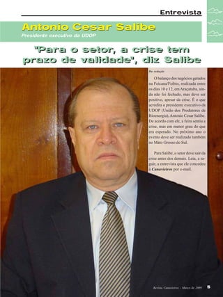 Entrevista

Antonio Cesar Salibe
Presidente executivo da UDOP

"Para o setor, a crise tem
prazo de validade", diz Salibe
Da redação

O balanço dos negócios gerados
na Feicana/Feibio, realizada entre
os dias 10 e 12, em Araçatuba, ainda não foi fechado, mas deve ser
positivo, apesar da crise. É o que
acredita o presidente executivo da
UDOP (União dos Produtores de
Bioenergia), Antonio Cesar Salibe.
De acordo com ele, a feira sentiu a
crise, mas em menor grau do que
era esperado. No próximo ano o
evento deve ser realizado também
no Mato Grosso do Sul.
Para Salibe, o setor deve sair da
crise antes dos demais. Leia, a seguir, a entrevista que ele concedeu
à Canavieiros por e-mail.

Revista Canavieiros - Março de 2009
Revista Canavieiros - Março de 2009

5
5

 