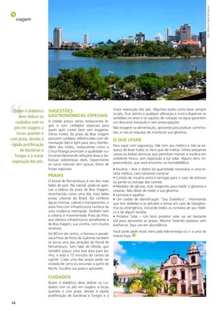 foto: Márcio Cabral de Moura
     viagem




                                                                    maior exposição dos pés. Algumas ações como lavar sempre
  Quem é diabético     sugesTões
                                                                    os pés, ficar atento a qualquer alteração e nunca dispensar as
     deve dobrar os    gAsTRonômiCAs espeCiAis                      sandálias na areia e os sapatos de natação na água garantem
   cuidados com os     A cidade possui vários restaurantes le-      um descanso tranquilo e sem preocupações.
                       gais e com cardápios especiais para
   pés em viagens a    quem quer comer bem sem exageros.
                                                                    Não exagere na alimentação, aproveite para praticar caminha-
    locais quentes e                                                das, e não se esqueça de monitorar sua glicemia.
                       Vários hotéis da praia da Boa Viagem
com praia, devido à    possuem cardápio diferenciado com ali-       o Que leVAR
                       mentação diet e light para seus clientes.
 rápida proliferação   Além dos hotéis, restaurantes como o         Para viajar com segurança, fale com seu médico e não se es-
      de bactérias e   Chica Pitanga priorizam a qualidade nu-      queça de levar todos os itens que ele indicar. Utilize pequenas
                                                                    caixas ou bolsas térmicas que permitam manter a insulina em
   fungos e à maior    tricional oferecendo refeições leves e de-
                       liciosas sobremesas diets. Experimente       ambiente fresco, sem exposição à luz solar. Alguns itens im-
 exposição dos pés.                                                 prescindíveis, que você encontra na FarmaMellitus:
                       os sucos naturais sem açúcar, feitos de
                       frutas regionais.                            • Insulina – leve o dobro da quantidade necessária e uma re-
                                                                    ceita médica, caso necessite comprar.
                       pRAiAs                                       • Caneta de insulina extra e seringas para o caso de extravio
                       O litoral de Pernambuco é um dos mais        ou perda ou estrago das canetas
                       belos do país. Na capital, pode-se apre-     • Medidor de glicose, tiras reagentes para medir a glicemia e
                       ciar a beleza da praia de Boa Viagem,        cetonas. Não deixe de medir a sua glicemia.
                       reconhecida como uma das mais belas          • Lancetas e agulhas
                       praias urbanas do Brasil. Ela combina        • Um cartão de identificação “Sou Diabético”, informando
                       águas mornas, calmas e transparentes, e      que tem diabetes e as atitudes a tomar em caso de hipoglice-
                       areia fina com infraestrutura turística de   mia ou emergência, incluindo todos os contatos de seu médi-
                       uma moderna metrópole. Também tem            co e de algum familiar
                       a urbana e movimentada Praia do Pina,        • Protetor Solar – Um bom protetor solar vai ser bastante
                       que oferece infraestrutura semelhante à      útil para aproveitar as praias. Mesmo fazendo passeios sem
                       de Boa Viagem, sua vizinha, com muitos       banhar-se, faça uso em abundância.
                       atrativos.
                                                                    Você pode pedir esses itens pela tele-entrega ou ir a uma de
                       Há 80 km do centro, a famosa e paradi-
                                                                    nossas lojas.
                       síaca Praia de Porto de Galinhas também
                       se torna uma das atrações do litoral de
                       Pernambuco. Sem falar de Olinda, que
                       também possui uma boa área para ba-
                       nho, e está a 15 minutos do centro da
                       capital. Cada uma das praias pode ser
                       visitada de carro ou excursão a partir do
                       Recife. Escolha sua praia e aproveite.

                       CuiDADos
                       Quem é diabético deve dobrar os cui-
                       dados com os pés em viagens a locais
                       quentes e com praia, devido à rápida
                       proliferação de bactérias e fungos e à

14
 