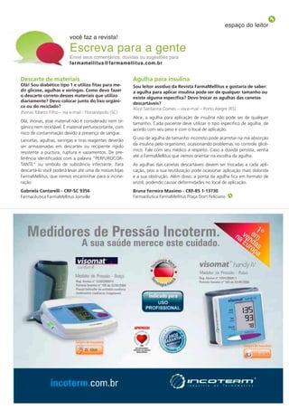 espaço do leitor

                          você faz a revista!

                          Escreva para a gente
                          Envie seus comentários, dúvidas ou sugestões para
                          farmamellitus@farmamellitus.com.br


Descarte de materiais                                    Agulha para insulina
olá! sou diabético tipo 1 e utilizo fitas para me-       sou leitor assíduo da Revista Farmamellitus e gostaria de saber:
dir glicose, agulhas e seringas. Como devo fazer         a agulha para aplicar insulina pode ser de qualquer tamanho ou
o descarte correto desses materiais que utilizo          existe alguma específica? Devo trocar as agulhas das canetas
diariamente? Devo colocar junto do lixo orgâni-
                                                         descartáveis?
co ou do reciclado?
                                                         Alice Santanna Gomes – via e-mail – Porto Alegre (RS)
Jhonas Ribeiro Filho – via e-mail - Florianópolis (SC)
                                                         Alice, a agulha para aplicação de insulina não pode ser de qualquer
Olá, Jhonas, esse material não é considerado nem or-
                                                         tamanho. Cada paciente deve utilizar o tipo específico de agulha, de
gânico nem reciclável. É material perfurocortante, com
                                                         acordo com seu peso e com o local de aplicação.
risco de contaminação devido à presença de sangue.
                                                         O uso de agulha de tamanho incorreto pode acarretar na má absorção
Lancetas, agulhas, seringas e tiras reagentes deverão
                                                         da insulina pelo organismo, ocasionando problemas no controle glicê-
ser armazenadas em descartex ou recipiente rígido
                                                         mico. Fale com seu médico a respeito. Caso a dúvida persista, venha
resistente a puctura, ruptura e vazamentos. De pre-
                                                         até a FarmaMellitus que iremos orientar na escolha da agulha.
ferência identificados com a palavra “PERFUROCOR-
TANTE” ou símbolo de substância infectante. Para         As agulhas das canetas descartáveis devem ser trocadas a cada apli-
descartá-lo você poderá levar até uma de nossas lojas    cação, pois a sua reutilização pode ocasionar aplicação mais dolorida
FarmaMellitus, que iremos encaminhar para a incine-      e a sua obstrução. Além disso, a ponta da agulha fica em formato de
ração                                                    anzol, podendo causar deformidades no local de aplicação.
gabriela Cantarelli - CRF-sC 9356                        Bruna Ferreira maximo - CRF-Rs 1-13730
Farmacêutica FarmaMellitus Joinville                     Farmacêutica FarmaMellitus Praça Dom Feliciano




                                                                                                          REVISTA FARMAMELLITUS   5
 