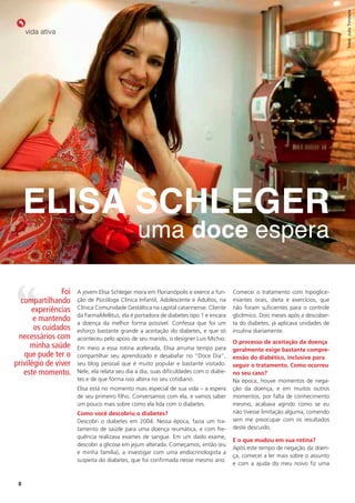 fotos: Julio Trindade
     vida ativa




     Elisa schlEgEr
                                               uma doce espera

                Foi   A jovem Elisa Schleger mora em Florianópolis e exerce a fun-     Comecei o tratamento com hipoglice-
  compartilhando      ção de Psicóloga Clínica Infantil, Adolescente e Adultos, na     miantes orais, dieta e exercícios, que
      experiências    Clínica Comunidade Gestáltica na capital catarinense. Cliente    não foram suficientes para o controle
                      da FarmaMellitus, ela é portadora de diabetes tipo 1 e encara    glicêmico. Dois meses após a descober-
       e mantendo     a doença da melhor forma possível. Confessa que foi um           ta do diabetes, já aplicava unidades de
       os cuidados    esforço bastante grande a aceitação do diabetes, e que só        insulina diariamente.
 necessários com      aconteceu pelo apoio de seu marido, o designer Luis Michio.
                                                                                       o processo de aceitação da doença
      minha saúde     Em meio a essa rotina acelerada, Elisa arruma tempo para         geralmente exige bastante compre-
   que pude ter o     compartilhar seu aprendizado e desabafar no “Doce Dia”,          ensão do diabético, inclusive para
privilégio de viver   seu blog pessoal que é muito popular e bastante visitado.        seguir o tratamento. Como ocorreu
   este momento.      Nele, ela relata seu dia a dia, suas dificuldades com o diabe-   no seu caso?
                      tes e de que forma isso altera no seu cotidiano.                 Na época, houve momentos de nega-
                      Elisa está no momento mais especial de sua vida – a espera       ção da doença, e em muitos outros
                      de seu primeiro filho. Conversamos com ela, e vamos saber        momentos, por falta de conhecimento
                      um pouco mais sobre como ela lida com o diabetes.                mesmo, acabava agindo como se eu
                      Como você descobriu o diabetes?                                  não tivesse limitação alguma, comendo
                      Descobri o diabetes em 2004. Nessa época, fazia um tra-          sem me preocupar com os resultados
                      tamento de saúde para uma doença reumática, e com fre-           deste descuido.
                      quência realizava exames de sangue. Em um dado exame,
                                                                                       e o que mudou em sua rotina?
                      descobri a glicose em jejum alterada. Começamos, então (eu
                                                                                       Após este tempo de negação da doen-
                      e minha família), a investigar com uma endocrinologista a
                                                                                       ça, comecei a ler mais sobre o assunto
                      suspeita do diabetes, que foi confirmada nesse mesmo ano.
                                                                                       e com a ajuda do meu noivo fiz uma


 8
 