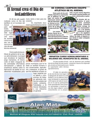 10
		 Como parte de las acti-
vidades deportivas organizadas
por el gobierno de este
lugar con motivo del
Aniversario número
100 del Municipio,
se efectuó un en-
cuentro de futbol
soccer de la Liga
Premier de El Are-
nal.
		 Los conten-
dientes fueron las se-
lecciones de Cuervos y At-
lético de Arenal, de los cuales los
segundos obtuvieron el campeo-
SE CORONA CAMPEON EQUIPO
ATLÉTICO DE EL ARENAL
El Arenal crea el Día de
losLadrilleros
IMPARTEN CURSO AGROALIMENTARIO A
MUJERES DEL MUNICIPIO DE EL ARENAL
En días pasados el Insti-
tuto de las Mujer de este munici-
pio, arrancó un interesante curso
de capacitación sobre técnicas
agroalimentarias.
El taller de aprendiza-
je de esta técnica tuvo lugar en
la delegación de Santa Cruz del
Astillero y en la cabecera muni-
cipal, brindando la capacitación
a 60 mujeres de todo el munici-
pio en el cual las participantes
están aprendiendo cómo prepa-
rar mermeladas y conservas, y
con ello, lograr adquirir nuevos
conocimientos en la prepara-
ción de alimentos para posibles
proyectos futuros de emprendi-
miento.
nato; un gran evento deportivo
que reunió a muchas familias, así
como a aficionados en gene-
ral.
Al término del en-
cuentro, el presi-
dente municipal
Jorge Camarena
hizo entrega de
los reconocimien-
tos a los jóvenes
campeones al igual
que a los jugadores
participantes en la Copa
Jalisco. Sin duda, el deporte si-
gue siendo el mejor embajador
de los pueblos.
El 28 de julio quedó
instituido como el Día del
ladrillero en el municipio del
Arenal y
para cele-
brarlo, el
gobierno de
este lugar
o r g a n i z ó
una serie
de eventos
relaciona-
dos con la
demostra-
ción de esta
técnica artesanal.
Como parte de las po-
líticas de gobierno de la nue-
va administraci{on municipal
que encabeza el ingeniero
jorge Camarena, él mismo
cortó el listón inaugural de
las actividades informativas
demostración y talleres de
enseñanza abierta sobre la
fabricación de ladrillo en sus
diferentes modalidades para
muro, techo o bien para de-
coración.
Es importante reco-
nocer que El Arenal es de los
pocos municipíos que le ha
dado un senitido humano a
sus comerciantes, agriculto-
res y artesanos, al grado de
que los ladrilleros ocupan un
lugar especial por
su talento y com-
promiso de traba-
jar aplicando mét-
dos de cuidado del
medio ambiente.
Felicidades a El
Arenal, felicidades
a sus artesanos
en general.
 