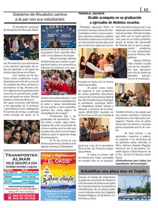 11
Gobierno de Ahualulco camina
a la par con sus estudiantes
El presidente municipal
de Ahualulco de Mercado, Bladi-
mir Arreola hizo una felicitación
a los alumnos egresados de to-
dos los planteles y de todas los
niveles educativos en el Mpio.
Con motivo de los dis-
tintos actos académicos y gra-
duaciones por el fin de cursos de
los jardines de niños, primaria y
secundaria, el Ing. Arreola asis-
tió a algunas de las graduaciones
como fue el caso del acto acadé-
mico del jardín de niños “Petrita
Godínez y Mariano Bárcena”.
Por igual, el primer edil felicitó
a los egresados de la primaria
“Luisa Valencia” de la delegación
El Carmen de Ordaz, y participó
como invitado de honor en la
graduación de los alumnos de la
secundaria “Gral. José Ma. Mer-
cado” en la cabecera municipal.
Ahí,elmunícipe,además
defelicitarlesporconcluirsupre-
paración básica, les reconoció su
esfuerzo en especial a los estu-
diantes más sobresalientes “cada
pasodadoestuvorespaldadopor
el amor y apoyo incondicional
de sus padres y seres queridos,
quienes hoy -estoy seguro- se
enorgullecen de su logro”.
Finalmente dijo a los
graduados de secundaria: “Mu-
cho éxito a todos, sigan esfor-
zándose día a día, no pierdan de
vista su camino, esto ha sido solo
un paso más, ahora con un mayor
esfuerzo para la siguiente etapa
de preparatoria.
El fin de cursos es una
bonita experiencia, donde la vida
apenas comienza. Felicidades!
Alcalde acompaña en su graduación
a egresados de distintas escuelas
TEQUILA, JAL/Julio 2023.- El
presente mes fue motivo de fies-
tafamiliarenésteyotrosmunici-
pios; alumnos, maestros y padres
de familia celebraron el cierre de
un ciclo escolar más de vida, en el
que se hicieron votos por la con-
tinuidad en busca de un futuro
mejor para todos.
Al asistir como invita-
do especial al acto académico
de varios planteles educativos,
como el de la Secundaria federal
No. 28, Cenobio Sauza Madrigal,
el presidente municipal Alfon-
so Magallanes Rubio, felicitó a
alumnas y alumnos de la Gene-
ración 2020-2023 reunidos en
el foro Cuervo de esta Ciudad al
igual que a los de la secundaria
Técnica No. 32, Francisco Javier
Sauza Mora.
A todos, el primer edil
les felicitó por haber ascendido
un escalón más en su prepara-
ción educativa al igual que a sus
papásporvercumplidounameta
másensushijos“Siemprelodigo,
que ellos son la nueva genera-
ción, que en un futuro próximo,
estará al frente del desarrollo
de Tequila, por lo que su prepa-
ración académica
es muy importante”,
sostuvo Poncho Ma-
gallanes.
Quiero felicitar
-dijo- a todos y a cada
uno de los estudian-
tes que egresaron
este año de todos los
planteles educati-
vos en el municipio…
También felicito a los papás que
con mucho sacrificio y esfuerzo
impulsaron a sus hijos para con-
seguirlo. Tequila está en pleno
desarrollo económico y necesita
gente preparada que le de rum-
bo.
Al final felicitó a los
egresados, maestros y padres,
en especial a las directoras de
los planteles antes referidos, la
Mtra. Adriana Zepeda Magaña,
directora de la secundaria Ce-
nobio Sauza y Silvia Navarro de
la Sec. 32 de la Francisco Javier
Sauza.
¡Enhorabuena para todos los
estudiantes del municipio!
Gracias al trabajo de voluntarios,
el gobierno municipal de Tequila y
a los donantes de pintura por parte
deconocidaempresa,fueposiblela
rehabilitación de las plazas públi-
cas en colonias como Los Colgados,
Pueblos Mágicos, 21 de Marzo, Ca-
michines y otras.
Rehabilitan una plaza más en Tequila
TEQUILA, JALISCO
 