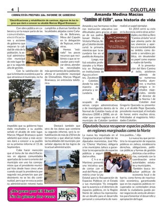 4
CHIMALTITÁN PREPARA 2do. INFORME DE GOBIERNO
*Electrificaciones y rehabilitación de caminos, algunos de los lo-
gros que dará a conocer su alcalde Marcos Miguel Bramasco
Amanda Medina Macías
“Camino al éxito”, una historia de vida
COLOTLAN
Con obra pública en ca-
becera y en la mayor parte de las
comunidades,
electrificacio-
nes y acciones
de gobierno que
mejoran la cali-
dad de vida de la
población, la ac-
tual administra-
ción municipal
de este lugar lle-
ga a su segundo
año de gestión.
Con la satisfacción de
que la limitante económica por la
que atraviesa el municipio, no ha
impedido que su gobierno haya
dado resultados a su pueblo,
señaló el alcalde de este lugar,
Marcos Miguel Bramasco quien
adelantó que estas y más accio-
nes dará a conocer a su pueblo
en su próximo informe el 15 de
Septiembre.
Cabe hacer mencción
que el tema de las electrifiacio-
nes en algunas comunidades
apartadas de la sierra oriente del
municipio son uno los comrpo-
misos que el presidente munici-
pal hizo desde hace cinco años
cuando ocupó la presidencia por
segunda vez,,proyectos que por
desinterés no se les dio conti-
nuidad, pero que en esta ocasión
su administración retomó hasta
cumplirles a diversas familias de
localidades alejadas como Caña-
da de Beltranes,
Mesa del Capulín
en la delegación
de Tepizuac, entre
otras.
Hemos “esti-
rado” los pocos
recursos que reci-
bimos o que se re-
caudan para reali-
zar obras, atender
las necesidades
másapremiantesdelapoblación,
afirma el presidente municipal
de Chimaltitán, Marcos Miguel
Bramasco, en entrevista telefó-
nica.
Destacó también que
otro de los datos que contiene
su segundo informe, será la re-
habilitacióndemásde250kmde
terracerías y que abarcan todas
las localidades del municipio, por
señalar algunos de los logros de
la actual administración.
Amanda y sus hermanos recibie-
ron instrucción educativa con
dificultades pero gracias al apo-
yo de sus padres,
Ismael Medina y
Victoria Macías, lle-
góaColotlándonde
cursó la primaria,
mientras que la se-
cundaria fue en el
pueblo de Atequiza.
Luego, rea-
lizó estudios profe-
sionales y la Maes-
tría en Pedagogía
en instituciones de
Aguascalien-
tes, Zacatecas
y Colotlán,
donde ha sido
maestra de
primaria y se-
cundaria.
H a
ocupado di-
versos cargos administrativos
y de investigación dentro de la
Normal de Colotlán hasta el de
directora (2000 a 2008), sin ol-
vidar que como regidora en el
municipio de Colotlán también
realizó un papel ejemplar.
En 2014 cerró su ciclo
en la docencia; entre otras activi-
dades,escribiósulibro
“Camino al éxito” en el
que plasma parte de
sus vivencias y apor-
tesalasociedaddesde
su ámbito como do-
cente y servidora pú-
blica, sin desatender
su papel como esposa
y madre de familia.
A la presenta-
ción del libro Camino
al éxito, asistieron
además de
su numerosa
familia, alum-
nos y muchos
amigos e in-
vitados espe-
ciales, siendo
el director de
la Norma l de
Colotlán José
Gregorio Quezada su presenta-
dor, y el alcalde Pepe Quezada,
presidente municipal, el invitado
de honor, entre muchos otros.
Felicidades al magisterio, felici-
dades Colotlán.
La nueva ley impulsada en el
Congreso local por el líder de los
diputados morenistas, José Ma-
ría ¨Chema¨ Martínez, obligaría
a los municipios Jalisco a garan-
tizar la recuperación de espacios
públicos y seguri-
dad en ellos.
C h e m a
Martínez presentó
una iniciativa que,
de contar con el
aval del Pleno, per-
mitiría crear la Ley
Estatal para la Recuperación de
Espacios Públicos en el Estado
y sus municipios “Es innegable
que la ausencia o el deterioro de
espacios públicos, en la Región
Norte de Jalisco ha representa-
do un desafío para el desarrollo
personal y comunitario de nues-
tros pueblos…”, dijo
La nueva ley que permi-
tiría la recuperación de espacios
públicos en Jalisco, establecería
derechos, obligaciones, políti-
cas públicas y formas de gestión
distintas a las ordina-
rias, contando con la
coordinación entre
autoridades estata-
les y municipales.
-También busca im-
pulsar políticas de
economía local o de
barrio, como forma de reactiva-
ción económica, garantizando
que en los espacios públicos re-
cuperados se contemplen áreas
donde la ciudadanía pueda po-
ner negocios de venta de alimen-
tos para fomentar el desarrollo y
apropiación del lugar.
Diputado busca recuperar espacios públicos
en regiones marginadas como la Norte
 