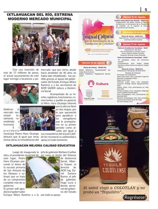 5
IXTLAHUACAN DEL RÍO, ESTRENA
MODERNO MERCADO MUNICIPAL
Con una inversión de
más de 17 millones de pesos,
el actual ayuntamiento de este
lugar entregó a locatarios y po-
bladores el
mercado mu-
nicipal to-
talmente re-
modelado y
funcional.
E l
p r e s i d e n t e
municipal Pedro Haro Ocampo
destacó que al igual que otras
tantas obras, la remodelacion del
mercado -que por cierto, desde
hacía alrededor de 40 años no
había sido rehabilitado- fue po-
sible gracias al apoyo del gober-
nador del Estado, Enrique Alfaro
Ramírez y a los secretarios de
SIOP, SADER Jalisco, y Asisten-
cia Social.
Acompañado de su fa-
milia, regidores, funcionarios, co-
merciantes y pueblo en general,
el Mtro. Haro Ocampo informó
que la obra se llevó
en dos etapas, por
lo que aprovechó
para agradecer a
los exregidores
que le acompaña-
ron en su primer
periodo como al-
calde; por igual, a
sus compañeros del actual Cabil-
do les reconoció su solidaridad y
apoyo en todo momento.
IXTLAHUACÁN MEJORA CALIDAD EDUCATIVA
Luego de inaugurada la
obra, el presidente municipal de
este lugar, Pedro
Haro Ocampo pre-
sumió el domo de
la escuela primaria
de San Antonio de
los Vázquez y su-
brayó que se trata
de un compromiso
cumplido más de su
gobierno.
El primer edil agra-
deció el gobernador
Enrique Alfaro Ramírez y a la
jefa de gabinete Bárbara Casillas
así como al titular del Sistema
de Asistencia
Social, Alber-
to Esquer, al
director de
SIOP, Ing. Da-
vid Zamora
Bueno, el jefe
de gabinete,
Hugo Luna y
demás perso-
nal del gobier-
no del Estado
por todo su apoyo.
Si usted viajó a COLOTLÁN y no
probó un “Tequilitro”...
!Regrésese!
 