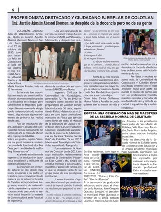 6
COLOTLÁN, JALISCO/
Julio de 2023/Antonio Artea-
ga.- Quién es Aurelio Agustín
Abascal Jhonson? Nació en San
Luis Poto-
sí el 22 de
octubre de
1955; tuvo
una infan-
cia feliz en
Guadalajara
al lado de
sus padres
el Ing. Fo-
restal Aure-
lio Abascal
Banda y la
señora Rosa
María Jhonson Rosales, y de sus
12 hermanos.
Su infancia fue maravi-
llosa en medio del amor familiar,
y fue un alumno ejemplar gracias
a la disciplina en el hogar, pero
también fue de tropiezos; pade-
ció problemas severos de alergia
que lo tuvieron postrado muchas
veces… al grado que algunos exá-
menes de primaria los realizó
desde casa.
Fue un muchacho ale-
gre, aplicado y alejado del bulli-
ciodelasfiestas,peroamantedel
futbol; de ahí, su marcada afición
a los rojinegros del Atlas.
Sobre sus gustos, explica “siem-
pre me gustó la música románti-
ca como la de José José y los Bee
Gees, pero también las de los Ro-
lling Stones y otros”.
Ya siendo estudiante de
ingeniería, se involucró en la po-
lítica estudiantil y militante de
partidos de izquierda.
Su incursión en el mun-
do laboral se dio desde muy
joven, ayudando a su padre en
trámites para el movimiento de
madera en la industria forestal
de Tapalpa, incorporándose lue-
go como maestro de matemáti-
cas de preparatoria y secundaria,
y aun estando prestando su ser-
vicio social impartió la materia
de Construcción I, en la Facultad
de Ingeniería.
Una vez egresado de la
carrera, su primer trabajo fue en
la entonces SARH, en Pátzcuaro,
Michoacán, y después fue resi-
dente de construcción en la en-
tonces SAHOP, zona Norte.
Ingeniero Civil por la
Universidad de Guadalajara,
generación 72 -76; en 1980 se
incorporó como docente en la
preparatoria de Colotlán donde
laboró durante 36 años, impar-
tiendo Física, Matemáticas y Ló-
gica, en cuyo lapso confeccionó
manuales de Física que servían
como libros de texto, el Manual
de la asignatura de Lógica y es-
cribió el libro “La Universidad en
Colotlán”, impartiendo paralela-
mente la materia de Matemáti-
cas en Foránea “Ramón García
Ruiz” de Colotlán. Ya en 2017
laboró en el Tecnológico de Tota-
tiche, impartiendo Topografía.
Fue maestro en la Nor-
mal de Colotlán desde 2015, en
cuya institución recientemente
apadrinó la Generación “Plutar-
co Elías Calles”; ahí, dirigió un
emotivo mensaje a sus ahijados,
maestros y padres de familia, en
el que se despidió tanto de su
grupo como de esa prestigiosa
institución.
A manera de anécdota, el inge-
niero Abascal recuerda que, siendo secre-
tario de la Prepa de Colotlán, lo abordó
un estudiante para preguntarle su nom-
bre...
-Aurelio Abascal, le contesté. Entonces,
el joven me dice : “Ya arreglé con el In-
geniero Johnson lo de mi traslado a este
plantel” -ya que provenía de otro esta-
do… entonces, le pregunté que cuándo
y dónde había hablado con el maestro
Johnson.
- Ayer hablé con él, en la escuela, me dijo.
A lo que yo le insistí… y hablaste perso-
nalmente con Jhonson?
-Sí, claro
Estás seguro de ello?
Sí, me aseguró de nuevo.
Le dije que no fuera mentiroso,
que yo era Johnson… Aurelio Abascal
Johnson. No le quedó de otra, sino aga-
char la cabeza y retirarse todo apenado.
		
Fuera de su feliz infancia
y su trayectoria académica, el in-
geniero y abogado Abascal Jhon-
son, considera que su mayor lo-
gro es haber formado una familia
con la Sra. Elva Medina y juntos
procrear a sus cuatro hijos:
César Iván, Carlos Guillermo,
Marco Fabio y Aurelio de Jesús
quienes son su motor de vida y
En días recientes, tuvo lugar el
Acto Acadé-
mico de la Es-
cuela Normal
Experimen-
tal de Colot-
lán (ENECO)
Generación
2019-2023, “Plutarco Elías Ca-
lles” “Sánchez Puentes”.
A la ceremonia de graduación
asistieron, entre otros, el direc-
tor de la Normal, José Gregorio
Quezada Santoyo, el presiden-
te municipal, Pepe Quezada, el
director de la DRSE Osbaldo
Leaños, el maestro Aurelio Abas-
EGRESA UNA GENERACIÓN MÁS DE MAESTROS
DE LA ESCUELA NORMAL DE COLOTLÁN
PROFESIONISTA DESTACADO Y CIUDADANO EJEMPLAR DE COLOTLAN
Ing. Aurelio Agustín Abascal Jhonson, se despide de la docencia pero no de su gente
motivo de todos sus esfuerzos y
desvelos por hacer de ellos hom-
bres de bien, como satisfactoria-
mente ya lo son.
Por éstas y muchas ra-
zones más, la Universidad de
Guadalajara y Colotlán tienen
una deuda enorme con el “Inge
Jhonson” como gran parte del
pueblo le conoce de cariño, por
ser un profesionista honesto,
maestro ejemplar y forjador de
una familia de bien y útil a la so-
ciedad. ¡Larga vida a él y a su des-
cendencia!
La familia Abascal Medina; de izquierda a derecha: César Iván, el Ing. Aurelio Agustín Abascal, el Dr. Carlos Guillermo y su
madre, la señora Elva Medina así como Marco Fabio y el Lic. Aurelio de Jesús.
cal Jhonson, y los presidentes
municipales de San Martín de
Bolaños, Villa Guerrero, Totati-
che, Santa María de los Ángeles,
entre otros muchos invitados
especiales.
Tanto los directivos de la Es-
cuela Normal de Colotlán como
de la Secretaría de Educación y
el propio prsidente municipal,
Pepe Quezada, expresaron sus
felicitaciones a todos
los egresados por
culminar esta impor-
tante etapa de su for-
mación profesional.
Éxito a todos los nue-
vos maestros!
El Ing. Aurelio con su esposa la Sra. Elva Irene
Medina Gaeta... misión cumplida
 
