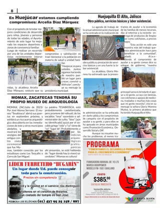 MOMAX, ZACATECAS TENDRÁ SU
PROPIO MUSEO DE ARQUEOLOGÍA
MOMAX, ZAC/Julio de 2023/
Por José Alonso Serrano.- El mu-
seo "Tesabiosca" abrirá sus puer-
tas en septiembre próximo, y
exhibirá un rico acervo arqueoló-
gico descubierto en las inmedia-
ciones de éste y otros municipios
aledaños, y
mostrará los
vestigios del
antiguo cen-
tro cívico
ceremonial
que fue Mo-
max, también conocido por los
estudiosos como Los Teocallis o
Cerro de San Miguel.
La palabra TESABIOSCA, está
probablemente castellanizada,
pero proviene del náhuatl, de los
vocablos "tesa" sacerdote o ad-
ministrador de culto; "bios" [aún
no identificado] quizá por el vo-
cablogriego“vida”y"ca"vienede
"co" "lugar de". Probablemente, y
por los
indicios
arqueo-
lógicos
prehis-
pánicos
ahí presentes, se esté hablando
de: "lugar donde hay (o viven) sa-
cerdotes" !Momax es cultura!
En Huejúcar estamos cumpliendo
compromisos: Arcelia Díaz Márquez
8
Con el propósito de brindar me-
jores condiciones de desarrollo
para niños, jóvenes y personas
de todas las edades, el Ayunta-
miento de este lugar ha mejo-
rado los espacios deportivos y
zonas de convivencia familiar.
Luego de realizar un recorrido
por una de las unidades depor-
tistas recientemente interve-
nidas, la alcaldesa Arcelia
Díaz Márquez, sostuvo que su
compromiso y satisfacción es
traer bienestar a la población en
materia de salud y unidad fami-
liar.
“Huejúcar,espara
ustedes. Juntos
sigamoshaciendo
de nuestro pue-
blo un lugar para
crecer, convivir y
disfrutar”, conclu-
ye su mensaje la
presidenta municipal.
La agenda de trabajo de
la actual administración municipal
se ha centrado en la realización de
obra pública y prestación de servi-
cios básicos y en una fuerte la la-
bor asistencial.
La alcaldesa, Gloria Mo-
reno ha extrenado que la presen-
te administración se ha enfocado
en darle salida a los compromisos
de campaña con el propósito de
ayudar a su gente, y para ellos se
ha apoyado en áreas municipales
como Promoción Económica, De-
sarrollo Social y DIF.
Aunque no resuelve mu-
cho los problemas, al menos tra-
tramos de ayudar a la economía
de las familias de menos recursos,
dijo al referirse a la reciente en-
trega de productos de limpiez
así como colchones, a precios
bajos.
“Esta acción es solo una
muestra más del trabajo que-
esta administración hace para
beneficiar a la comunidad”,
añadó.		 A t e n -
diendo el compromiso de
ayudar a su gente comoo dice su
eslogan de gobierno, “nuestra
principal tarea es brindarle el apo-
yo a mi gente, ya sea con láminas,
con colchones o apoyos de medici-
na, traslados o muchas más cosas
que mi gente necesita”, cita en su
mensaje la señora Gloria Moreno
Muñoz, la primera alcaldesa que
ha tenido Huejuquilla el Alto.
Huejuquilla El Alto, Jalisco
Obra pública, servicios básicos y labor asistencial.
 