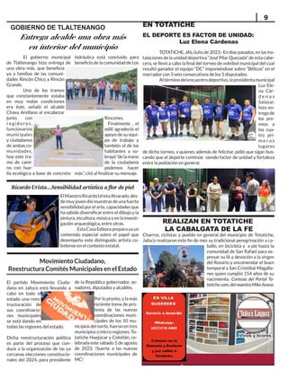 Visítenos en nuestros 2 domicilios: Alameda y Boulevar, y
Visítenos en nuestros 2 domicilios: Alameda y Boulevar, y
por la salida a Totatiche
por la salida a Totatiche
EN VILLA
EN VILLA
GUERRE
GUERRERO
RO
SERVICIO A
SERVICIO A
DOMICILIO
DOMICILIO
A través de nuestro
A través de nuestro
chat de WhatsApp:
chat de WhatsApp:
(437)110-4445.
(437)110-4445.
Vinos y licores
Vinos y licores
9
REALIZAN EN TOTATICHE
LA CABALGATA DE LA FE
El gobierno municipal
de Tlaltenango hizo entrega de
una obra más, que beneficia
ya a familias de las comuni-
dades Rincón Chico y Rincón
Grande.
Uno de los tramos
que constantemente estaba
en muy malas condiciones
era éste, señaló el alcalde
Chava Arellano al encabezar
junto con
regidores,
funcionarios
municipales
y ciudadanos
de ambas co-
munidades,
hoy este tra-
mo de cami-
no con hue-
lla ecológica a base de concreto
GOBIERNO DE TLALTENANGO
Entrega alcalde una obra más
en interior del municipio
EN TOTATICHE
EL DEPORTE ES FACTOR DE UNIDAD:
Luz Elena Cárdenas
TOTATICHE, JAL/Julio de 2023.- En días pasados, en las ins-
talaciones de la unidad deportiva “José Pilar Quezada” de esta cabe-
cera, se llevó a cabo la final del torneo de voleibol municipal del cual
resultó ganador el equipo “DC” imponiéndose sobre “Bélicos” en el
marcador con 3 sets consecutivos de los 5 disputados.
Altérminodelencuentrodeportivo,lapresidentamunicipal
Luz Ele-
na Cár-
d e n a s
Salazar,
hizo en-
trega de
los pre-
mios a
los cua-
tro pri-
m e r o s
lugares
de dicho torneo, a quienes además de felicitar, pidió que sigan bus-
cando que el deporte continúe siendo factor de unidad y fortaleza
entre la población en general.
hidráulica está concluido para
beneficio de la comunidad de Los
Rincones.
Finalmente , el
edill agradeció el
apoyo de su equi-
po de trabajo y
también el de los
habitantes y su-
brayó“delamano
de la ciudadanía
podemos hacer
más”, citó al finalizar su mensaje.
ElMaestroRicardoUristaAlvarado,des-
de muy joven dió muestras de una fuerte
sensibilidad por el arte, capacidades que
ha sabido diversificar entre el dibujo y la
pintura, escultura, música y en la investi-
gación arqueológica, entre otras.
Esta Casa Editora prepara ya un
contenido especial sobre el papel que
desempeña este distinguido artista co-
lotlense en el contexto estatal.
Ricardo Urista...Sensibilidad artística a flor de piel
El partido Movimiento Ciuda-
dano en Jalisco está llevando a
cabo en todo el
estado una rees-
tructuración de
sus coordinacio-
nes municipales
se está dando en
todas las regiones del estado.
Dicha reestructuración política
es parte del proceso que con-
duce a la organización de las ya
cercanas elecciones constitucio-
nales del 2024, para presidente
de la República gobernador, se-
nadores, diputados y alcaldes.
Por lo pronto, y la más
reciente toma de pro-
testa de las nuevas
coordinaciones muni-
cipales de los 10 mu-
nicipios del norte, fueron en tres
municipios o micro regiones: To-
tatiche Huejúcar y Colotlán, ce-
lebrada este sábado 5 de agosto
de 2023. !Suerte a las nuevas
coordinaciones municipales de
MC!
Movimiento Ciudadano,
Reestructura Comités Municipales en el Estado
Charros, ciclistas y pueblo en general del municipio de Totatiche,
Jalisco realizaron este fin de mes su tradicional peregrinación a ca-
ballo, en bicicleta y a pie hasta la
comunidad de San Rafael para ex-
presar su fé y devoción a la virgen
del Rosario y encomendar el buen
temporal a San Cristóbal Magalla-
nes quien cumplió 154 años de su
nacimiento. Cortesía del Portal To-
tatiche.com,delmaestroMikeArana.
 