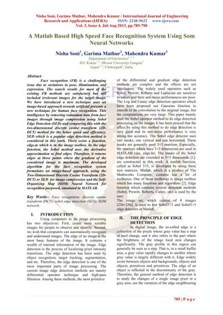 Nisha Soni, Garima Mathur, Mahendra Kumar / International Journal of Engineering
Research and Applications (IJERA) ISSN: 2248-9622 www.ijera.com
Vol. 3, Issue 4, Jul-Aug 2013, pp.785-790
785 | P a g e
A Matlab Based High Speed Face Recognition System Using Som
Neural Networks
Nisha Soni1
, Garima Mathur2
, Mahendra Kumar3
Department of Electronics1, 2, 3
JEC Kukas1, 2
, Mewar University Gangrar3
Jaipur1, 2
, Chittorgarh3
, India
Abstract
Face recognition (FR) is a challenging
issue due to variations in pose, illumination, and
expression. The search results for most of the
existing FR methods are satisfactory but still
included irrelevant images for the target image.
We have introduced a new technique uses an
image-based approach towards artificial presents a
new technique for human face recognition. This
intelligence by removing redundant data from face
images through image compression using Sobel
Edge Detection (SED) and comparing this with the
two-dimensional discrete cosine transform (2D-
DCT) method for the better speed and efficiency.
SED which is a popular edge detection method is
considered in this work. There exists a function,
edge.m which is in the image toolbox. In the edge
function, the Sobel method uses the derivative
approximation to find edges. Therefore, it returns
edges at those points where the gradient of the
considered image is maximum. The developed
algorithm for the face recognition system
formulates an image-based approach, using the
Two-Dimensional Discrete Cosine Transform (2D-
DCT) or SED for image compression and the Self-
Organizing Map (SOM) Neural Network for
recognition purposed, simulated in MATLAB.
Key Words-- Face recognition; discrete cosine
transform (DCT); sobel edge detection (SED); SOM
network.
I. INTRODUCTION
Using computers to do image processing
has two objectives: First, create more suitable
images for people to observe and identify. Second,
we wish that computers can automatically recognize
and understand images. The edge of an image is the
most basic features of the image. It contains a
wealth of internal information of the image. Edge
detection is the process of localizing pixel intensity
transitions. The edge detection has been used by
object recognition, target tracking, segmentation,
and etc. Therefore, the edge detection is one of the
most important parts of image processing. The
current image edge detection methods are mainly
differential operator technique and high-pass
filtration. Among these methods, the most primitive
of the differential and gradient edge detection
methods are complex and the effects are not
satisfactory. The widely used operators such as
Sobel, Prewitt, Roberts and Laplacian are sensitive
to noises and their anti-noise performances are poor.
The Log and Canny edge detection operators which
have been proposed use Gaussian function to
smooth or do convolution to the original image, but
the computations are very large. This paper mainly
used the Sobel operator method to do edge detection
processing on the images It has been proved that the
effect by using this method to do edge detection is
very good and its anti-noise performance is very
strong too accuracy. The Sobel edge detector uses
two masks, one vertical and one horizontal. These
masks are generally used 3×3 matrices. Especially,
the matrices which have 3×3 dimensions are used in
MATLAB (see, edge.m). The masks of the Sobel
edge detection are extended to 5×5 dimensions [1],
are constructed in this work. A matlab function,
called as Sobel 5×5, is developed by using these
new matrices. Matlab, which is a product of The
Mathworks Company, contains has a lot of
toolboxes. One of these toolboxes is image toolbox
which has many functions and algorithms [2]. Edge
function which contains several detection methods
(Sobel, Prewitt, Roberts, Canny, etc) is used by the
user.
The image set, which consist of 8 images
(256×256), is used to test Sobel3×3 and Sobel5×5
edge detectors in Matlab.
II. THE PRINCIPLE OF EDGE
DETECTION
In digital image, the so-called edge is a
collection of the pixels whose gray value has a step
or roof change, and it also refers to the part where
the brightness of the image local area changes
significantly. The gray profile in this region can
generally be seen as a step. That is, in a small buffer
area, a gray value rapidly changes to another whose
gray value is largely different with it. Edge widely
exists between objects and backgrounds, objects and
objects, primitives and primitives. The edge of an
object is reflected in the discontinuity of the gray.
Therefore, the general method of edge detection is
to study the changes of a single image pixel in a
gray area, use the variation of the edge neighbouring
 