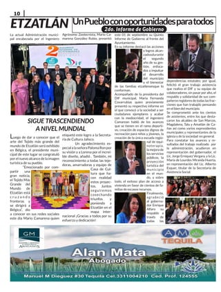 10
ETZATLÁN
Luego de dar a conocer que el
arte del Tejido más grande del
mundo de Etzatlán será exhibido
en Bélgica, el presidente muni-
cipal de este lugar se congratuló
porelnuevoalcancedelaimagen
turística de su pueblo.
“Emocionado por com-
partir una
gran noticia,
el Tejido Más
Grande del
Mundo de
Etzatlán está
c r u z a n d o
fronteras y
se dirigirá a
Bélgica”, dio
a conocer en sus redes sociales
este día Mario Camarena quien
etiquetó este logro a la Secreta-
ría de Cultura Jalisco.
Un agradecimiento es-
pecialalaseñoraPalomaRonpor
su visión y a Lorena por el increí-
ble diseño, añadió . También, mi
reconocimiento a todas las teje-
doras, amarradoras y equipo de
Casa de Cul-
tura que ha-
cen realidad
estos proyec-
tos. Juntos
seguiremos
cosechando
triunfos y
poniendo a
Etzatlán en el
mapa inter-
nacional ¡Gracias a todos por su
esfuerzo y dedicación!
La actual Administración munici-
pal encabezada por el Ingeniero
UnPuebloconoportunidadesparatodos
SIGUE TRASCENDIENDO
A NIVEL MUNDIAL
Agrónomo Zootecnista, Mario Ca-
marena González Rubio, presentó
este 01 de septiembre su Quinto
Informe de Gobierno al frente del
Ayuntamiento.
En su informe destacó las acciones
y logros alcan-
zadosdurante
el segundo
año de su ges-
tión, enfoca-
dos a impulsar
el desarrollo
del municipio
y el bienestar
de las familias etzatlensesque lo
conforman.
Acompañado de la presidenta del
DIF municipal, María Fernanda
Covarrubias quien previamente
presentó su respectivo informe en
el que convocó a la sociedad a ser
ciudadanos ejemplares y acabar
con la mediocridad, el ingeniero
Camarean habló de los avances
que se tienen en el ramo deporti-
vo, creación de espacios dignos de
recreación para niños y jóvenes, la
creación de la única escuela regio-
nal de equi-
noterapia,
la mejora de
los servicios
públicos, la
proyección
turística del
municipio
en el mun-
do, y sobre
todo, el exitoso plan de acceso a
vivienda en favor de cientos de fa-
milias de escasos recursos.
Finalmente,
agradeció
al goberna-
dor Enrique
Alfaro su
respaldo a
través de
todas las
dependencias estatales; por igual,
felicitó el gran trabajo asistencia
que realiza el DIF y su equipo de
colaboradores, sin pasar por alto, el
respaldo y solidaridad de sus com-
pañerosregidoresdetodaslasfrac-
ciones que han trabajdo pensando
en el bien del municipio.
Se comprometió ante los cientos
de asistentes, entre los que desta-
caron los alcaldes de San Marcos,
Magdalena, Tala y Amatlán de Ca-
ñas así como varios expresidentes
municipales y representantes de la
iglesia y de la sociedad en general.
Para constatar los avances y re-
sultados del trabajo realizado por
la administración, acudieron en
representación del gobernador, el
Lic. Jorge Erniquez Vergara, y la Lic.
María de Lourdes Miranda Huerta,
en representación del Lic. Alberto
Esquer, titular de la Secretaría de
Asistencia Social.
2do. Informe de Gobierno
 