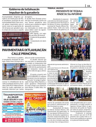 11
TEQUILA, JALISCO
Gobierno de Ixtlahuacán
impulsor de la ganadería
Acompañadode dirigentes ga-
naderos de Ixtlahuacán del Río,
el presidente municipal de esta
municipalidad Pedro Haro anun-
ció apoyos importantes para el
sector como es la aportación de
10 mil pesos por ganadero para
la compra de una vaca o vaquilla
de registro.
El alcalde Haro Ocampo presu-
mió que el municipio cuenta con
muy buenas ganaderías pero
sostuvo que su gobierno seguirá
apoyando a ese sector.
Los interesados en recibir este
apoyo deben cubrir los siguien-
tes requisitos:
-UPP vigente, con regis-
tro de hasta 30 vientres
- Credencial de ganadero
- INE
- Comprobante de domi-
cilio
PAVIMENTARÁIXTLAHUACÁN
CALLE PRINCIPAL
Para honrar su palabra,
el presidente municipal de este
lugar, Pedro Haro Ocampo dio a
conocer la rehabilitación de las
calles Guadalupe Victoria y Gon-
zález Gallo (Prol. Filiberto Ruval-
caba) las cuales registraban un
avanzado deterioro por tantos
años sin recibir mantenimiento.
El alcalde informó que
con esta obra su administración
cumple un compromiso más
y que la intervención abarca
8,140 mt2 de pavimentación
con banquetas nuevas así
como redes de agua y drena-
je.
El monto a invertir será
de $15,000,000 (15 millones
de pesos) recursos gestiona-
dos ante “mi amigo el gober-
nador Enrique Alfaro Ramírez, a
quien agradezco infinitamente
así como a Hugo Luna, David Za-
mora Bueno, a todos ellos, mu-
chas gracias.
PRESIDENTE DE TEQUILA
RINDE SU 5to INFORME
Atendiendo el compromi-
sodeinformardelestadoqueguar-
da la Administración Municipal, en
los últimos 12 meses, el presidente
municipal de Tequila, Alfonso Ma-
gallanes Rubio, rindió esta tarde
su quinto informe de gobierno y el
segundodelapresenteadministra-
ción.
Hace unas horas en la Tercera Se-
sión Solemne de
Ayuntamiento
y como lo esta-
blece el artículo
47 fracción ocho
de la Ley del Go-
biernoylaAdmi-
nistración Públi-
ca Municipal del Estado de Jalisco,
el presidente municipal rindió un
informe de actividades del estado
que guarda la administración pú-
blica municipal a su cargo.
Acompañado del diputa-
do federal, Gustavo Macías y del
representante del gobernados, el
Lic. Juan Ignacio Toribio de la Cruz,
director de Estudios Legislativos y
Acuerdos Gubernamentales de la
Subsecretaría General de Gobier-
no y de otros invitados especiales,
el munícipe hizo entrega protoco-
laria al pleno
de ayunta-
miento, del
legajo del
libro corres-
pondiente a
su Segundo
Informe en el que se describen lo-
gros y avances de obras y acciones
de gobierno realizadas en los últi-
mos 12 meses
en beneficio
de las y los te-
quilenses.
Alfonso Ma-
gallanes agra-
deció tanto
al diputado
tequilense Gustavo Macías por su
permanente apoyo, y al represen-
tante del gobernador por su acom-
pañamiento, y le pidió trasmitir al
ingeniero Enrique Alfaro el agra-
decimiento del pueblo de Tequila
por todos los apoyos, programas y
recursos destinados para su gente.
Finalmente, el munícipe
dio a conocer que será el 29 del
presente mes cuando rinda su in-
forme ante la población en general
en la plaza principal del pueblo.
 