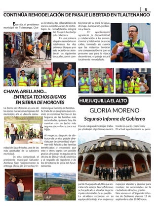 5
CHAVA ARELLANO...
ENTREGA TECHOS DIGNOS
EN SIERRA DE MORONES
La Sierra de Morones es una de
las zonas rurales más lejanas del
municipio; ahí se ubica la comu-
nidad de Sauz Mocho, una de las
más apartadas de la cabecera
municipal.
En esta comunidad, el
presidente municipal Salvador
Arellano hizo recientemente la
entrega oficial de 24 techos fir-
mesns igual número de familias.
Setratadeunprogramaquecon-
siste en construir techos en los
hogares de las familias más
necesitadas, quienes hoy día
cuentan con un techo más
seguro para ellos y para sus
hij@s.
Al respecto, después de dis-
frutar de un rico pozole ofre-
cido por la comunidad, el pri-
mer edil felicitó a las familias
beneficiadas y reconoció que
este y otros logros son posible
gracias al trabajo en equipo de la
oficina de Desarrollo Económico
y al respaldo de regidores y de
los directores de área del Ayun-
tamiento.
CONTINÚA REMODELACIÓN DE PASAJE LIBERTAD EN TLALTENANGO
Este día, el presidente
municipal de Tlaltenango, Cha-
va Arellano, dio el banderazo de
inicioalacontinuación delos tra-
bajos de remodelación integral
del Pasaje Libertad je
esta cabecera.
En una primera
etapaseremodelaron
totalmente los dos
primerasbloquesyen
esta ocasión se aten-
derán las siguientes
dos calles,con el cam-
bio total de su línea de agua,
drenaje, iluminación, jardine-
ras y banca.
El ayuntamiento
agradecio la disponibilidad
y colaboración a los comer-
ciantes y habitantes de estas
calles, tomando en cuenta
que las molestias tendrán
una compensación ya que se
presume que para la época
decembrina, el pasaje estará
totalmente remodelado.
Con el eslogan de trabajar, traba-
jar y trabajar, el gobierno munici-
pal de Huejuquilla el Alto que en-
cabeza la señora Gloria Moreno,
se ha aplicado a atender las prin-
cipales demandas de su pueblo.
La alcaldesa reconoce en su
equipo de trabajo a las mujeres y
hombres que lo conforman.
El actual ayuntamiento su preo-
cupa por atender y planear para
resolver las necesidades de la
ciudadanía. A todos, gracias.
Nos vemos en el Segundo Infor-
me de Gobierno viernes 15 de
septiembre a las 19:00 horas.
GLORIA MORENO
HUEJUQUILLAELALTO
Segundo Informe de Gobierno
 