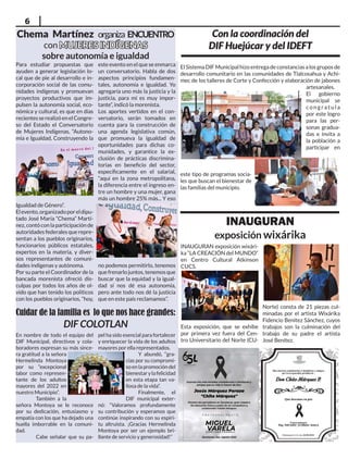 6
Chema Martínez organiza ENCUENTRO
con MUJERES INDÍGENAS
MUJERES INDÍGENAS
sobre autonomía e igualdad
Con la coordinación del
DIF Huejúcar y del IDEFT
ElSistemaDIFMunicipalhizoentregadeconstanciasalosgruposde
desarrollo comunitario en las comunidades de Tlalcosahua y Achi-
mec de los talleres de Corte y Confección y elaboración de jabones
artesanales.
El gobierno
municipal se
c o n g ra t u l a
por este logro
para las per-
sonas gradua-
das e invita a
la población a
participar en
este tipo de programas socia-
les que buscan el bienestar de
las familias del municipio.
Cuidar de la familia es lo que nos hace grandes:
DIF COLOTLAN
En nombre de todo el equipo del
DIF Municipal, directivos y cola-
boradores expresan su más since-
ra gratitud a la señora
Hermelinda Montoya
por su “excepcional
labor como represen-
tante de los adultos
mayores del 2022 en
nuestro Municipio”.
También a la
señora Montoya se le reconoce
por su dedicación, entusiasmo y
empatía con los que ha dejado una
huella imborrable en la comuni-
dad.
Cabe señalar que su pa-
pel ha sido esencial para fortalecer
y enriquecer la vida de los adultos
mayores por ella representados.
Y abundó, “gra-
cias por su compromi-
so en la promoción del
bienestarylafelicidad
en esta etapa tan va-
liosa de la vida”.
Finalmente, el
DIF municipal exter-
nó: “Valoramos profundamente
su contribución y esperamos que
continúe inspirando con su espíri-
tu altruista. ¡Gracias Hermelinda
Montoya por ser un ejemplo bri-
llante de servicio y generosidad!”
INAUGURAN
exposición wixárika
INAUGURAN exposición wixári-
ka “LA CREACIÓN del MUNDO”
en Centro Cultural Atkinson
CUCS.
Esta exposición, que se exhibe
por primera vez fuera del Cen-
tro Universitario del Norte (CU-
Para estudiar propuestas que
ayuden a generar legislación lo-
cal que de pie al desarrollo e in-
corporación social de las comu-
nidades indígenas y promuevan
proyectos productivos que im-
pulsen la autonomía social, eco-
nómica y cultural, es que en días
recientesserealizóenelCongre-
so del Estado el Conversatorio
de Mujeres Indígenas, “Autono-
mía e Igualdad, Construyendo la
Igualdad de Género”.
Elevento,organizadoporeldipu-
tado José María “Chema” Martí-
nez,contóconlaparticipaciónde
autoridades federales que repre-
sentan a los pueblos originarios,
funcionarios públicos estatales,
expertos en la materia, y diver-
sos representantes de comuni-
dades indígenas y autónoma.
Por su parte el Coordinador de la
bancada morenista ofreció dis-
culpas por todos los años de ol-
vido que han tenido los políticos
con los pueblos originarios, “hoy,
este evento en el que se enmarca
un conversatorio. Habla de dos
aspectos principios fundamen-
tales, autonomía e igualdad. Yo
agregaría uno más la justicia y la
justicia, para mí es muy impor-
tante”, indicó la morenista.
Los aportes vertidos en el con-
versatorio, serán tomados en
cuenta para la construcción de
una agenda legislativa común,
que promueva la igualdad de
oportunidades para dichas co-
munidades, y garantice la ex-
clusión de prácticas discrimina-
torias en beneficio del sector,
específicamente en el salarial,
“aquí en la zona metropolitana,
la diferencia entre el ingreso en-
tre un hombre y una mujer, gana
más un hombre 25% más... Y eso
no podemos permitirlo, tenemos
quefrenarlojuntos,tenemosque
buscar que la equidad y la igual-
dad sí nos dé esa autonomía,
pero ante todo nos dé la justicia
que en este país reclamamos”.
Norte) consta de 21 piezas cul-
minadas por el artista Wixárika
Fidencio Benitez Sánchez, cuyos
trabajos son la culminación del
trabajo de su padre el artista
José Benítez.
 