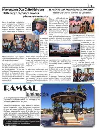 7
Es la empresa jalisciense que en dos décadas
ha logrado colocarse entre los mejores de su
ramo en el Occidente del país.
Ramsal Iluminación tiene presencia perma-
nente en estados como Zacatecas, Aguasca-
lientes, Michoacán, Colima, Nayarit e incluso
SLP
, con una amplia gama de productos, ser-
vicios y trabajos especializados de alta cali-
dad urbanística en espacios públicos y priva-
dos. Contacto: Ing Salvador Ramos.
Homenaje a Don Chito Márquez
Luego de participar en todos los
actos protocolarios y religiosos
para despedir al profesor Jesús
Márquez Peraza, un destacado
maestro, periodista, impulsor so-
cial y comerciante, el Gobierno
Municipal de este lugar organizó
una ceremonia para honrar la obra
del profe Chito Márquez.
Fue el propio presidente munici-
pal, Ing. Salvador Arellano quien
encabezó el homenaje póstumo
en el que expresó: “el luto que
embarga a Tlaltenango por la gran
pérdida de un personaje de nues-
tro pueblo, don Chito Márquez, la
mayoría de nosotros tenemos un
recuerdo, una anécdota o una en-
señanza de él”.
“ S e
pueden
d e c i r
muchas
c o s a s ,
la realidad
que hoy
deja un le-
gado como
m a e s t r o ,
como pe-
r i o d i s t a ,
como co-
merciante
y como
amigo. Porque uno debe de de-
cir la tierra de la que se enamora.
Porque uno debe de enfrentar las
adversidades con la mejor actitud.
Porque no hay nada mejor que
compartir…”
“Y, sobre todo, no hay valor más
grande en un hombre que La Ver-
dad.
Para mí eso fue Don Chito Már-
quez. Que viva siempre en nues-
tros corazones y en el corazón de
Tlaltenango. Su legado vivirá por
siempre”.
RAMSAL
iluminación
Tlaltenango reconoce su obra
y honra su memoria
EL ARENAL ESTÁ MEJOR: JORGE CAMARENA
Presenta alcalde II Informe de Gobierno
EL ARENAL,/JAL/Sep
5/2023._ Con un gran com-
promiso de seguir trabajando
por su municipio, el Ing. Jorge
Martín Camarena Baltazar,
presidente municipal de este
lugar presentó su segundo in-
forme de actividades al frente
de la Administración 2021-
2023.
Ante el cuerpo de Regidores, em-
presarios, directivos de escuelas,
líderes sociales y demás invitados
especiales, el primer edil arenalen-
se rindió cuentas del trabajo rea-
lizado en los últimos 12 meses de
gestión.
Destacó en su mensaje que a pesar
de haber sido un año de grandes
retos, se lograron avances impor-
tantes en todas las áreas de traba-
jo.
El ingeniero Camarena Baltazar
aprovechó para invitar a la pobla-
ción a conocer a profundidad di-
chos logros a través de la transmi-
sión que se encuentra en las redes
sociales.
Finalmente hizo un llamado a los
arenalenses a se-
guir confiando en su
gobierno, para asi,
juntos seguir impul-
sando mejoras a la
calidad de vida de
todos los habitantes
del municipio. Aquí
le compartimos la
liga del Segundo in-
forme de Gobierno:
h t t p s : / / w w w . f a c e b o o k .
c o m /g o b i e r n o e l a r e n a l /v i -
deos/2690150321133957
Facebook: Ramsal iluminación
Correos: ramsaliluminaciongdl@gmail.com
ramsaliluminacion.negocio.site
Tel. 3313250986
 