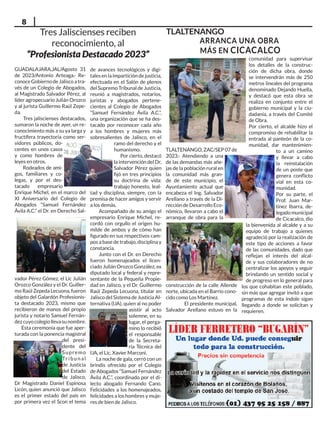 8
TLALTENANGO
TLALTENANGO, ZAC/SEP 07 de
2023.- Atendiendo a una
de las demandas más añe-
jas de la población rural en
la comunidad más gran-
de de este municipio, el
Ayuntamiento actual que
encabeza el Ing. Salvador
Arellano a través de la Di-
rección de Desarrollo Eco-
nómico, llevaron a cabo el
arranque de obra para la
construcción de la calle Allende
norte, ubicada en el Barrio cono-
cido como Los Martínez.
El presidente municipal,
Salvador Arellano estuvo en la
comunidad para supervisar
los detalles de la construc-
ción de dicha obra, donde
se intervendrán más de 250
metros lineales del programa
denominado Dejando Huella,
y destacó que esta obra se
realiza en conjunto entre el
gobierno municipal y la ciu-
dadanía, a través del Comité
de Obra.
Por cierto, el alcalde hizo el
compromiso de rehabilitar la
entrada al panteón de la co-
munidad, dar mantenimien-
to a un camino
y llevar a cabo
la reinstalación
de un poste que
genera conflicto
vial en esta co-
munidad.
Por su parte, el
Prof. Juan Mar-
tínez Ibarra, de-
legado municipal
de Cicacalco, dio
la bienvenida al alcalde y a su
equipo de trabajo a quienes
agradeció por la realización de
este tipo de acciones a favor
de las comunidades, dado que
reflejan el interés del alcal-
de y sus colaboradores de no
centralizar los apoyos y seguir
brindando un sentido social y
de progreso en lo general para
los que cohabitan este poblado,
sin más que agregar invitó a que
programas de esta índole sigan
llegando a donde se solicitan y
requieren.
ARRANCA UNA OBRA
MÁS EN CICACALCO
Tres Jaliscienses reciben
reconocimiento, al
“Profesionista Destacado 2023”
GUADALAJARA,JAL/Agosto 31
de 2023/Antonio Arteaga.- Re-
conoceGobiernodeJaliscoatra-
vés de un Colegio de Abogados,
al Magistrado Salvador Pérez, al
líder agropecuario Julián Orozco
y al jurista Guillermo Raúl Zepe-
da.
Tres jaliscienses destacados,
sumaron la noche de ayer, un re-
conocimiento más a su ya larga y
fructífera trayectoria como ser-
vidores públicos, do-
centes en unos casos
y como hombres de
leyes en otros.
Rodeados de ami-
gos, familiares y co-
legas, y por el des-
tacado empresario
Enrique Michel, en el marco del
XI Aniversario del Colegio de
Abogados “Samuel Fernández
Ávila A.C.” el Dr. en Derecho Sal-
vador Pérez Gómez, el Lic Julián
Orozco González y el Dr. Guiller-
mo Raúl Zepeda Lecuona, fueron
objeto del Galardón Profesionis-
ta destacado 2023, mismo que
recibieron de manos del propio
jurista y notario Samuel Fernán-
dezcuyocolegiollevasunombre.
Esta ceremonia que fue aper-
turada con la ponencia magistral
del presi-
dente del
Supremo
Tribunal
de Justicia
del Estado
de Jalisco,
Dr Magistrado Daniel Espinosa
Licón, quien anunció que Jalisco
es el primer estado del país en
por primera vez el Scon el tema
de avances tecnológicos y digi-
tales en la impartición de justicia,
efectuada en el Salón de plenos
del Supremo Tribunal de Justicia,
reunió a magistrados, notarios,
juristas y abogados pertene-
cientes al Colegio de Abogados
“Samuel Fernández Ávila A.C.”,
una organización que se ha des-
tacado por reconocer cada año
a los hombres y mujeres más
sobresalientes de Jalisco, en el
ramo del derecho y el
humanismo.
Por cierto, destacó
la intervención del Dr,
Salvador Pérez quien
fijó en tres principios
su doctrina de vida:
trabajo honesto, leal-
tad y disciplina, siempre, con la
premisa de hacer amigos y servir
a los demás.
Acompañado de su amigo el
empresario Enrique Michel, re-
cordó con orgullo el origen hu-
milde de ambos y de cómo han
figurado en sus respectivos cam-
pos a base de trabajo, disciplina y
constancia.
Junto con el Dr. en Derecho
fueron homenajeados el licen-
ciado Julián Orozco González, ex
diputado local y federal y repre-
sentante de la Pequeña Propie-
dad en Jalisco, y el Dr. Guillermo
Raúl Zepeda Lecuona, titular en
Jalisco del Sistema de Justicia Al-
ternativa (IJA), quien al no poder
asistir al acto
solemne, en su
lugar, el perga-
mino lo recibió
el responsable
de la Secreta-
ría Técnica del
IJA, el Lic. Xavier Marconi.
La noche de gala, cerró con un
brindis ofrecido por el Colegio
de Abogados “Samuel Fernández
Ávila A.C.”, coordinado por el di-
lecto abogado Fernando Cano.
Felicidades a los homenajeados,
felicidades a los hombres y muje-
res de bien de Jalisco.
 