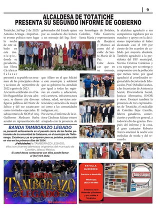 Visítenos en nuestros 2 domicilios: Alameda y Boulevar, y
Visítenos en nuestros 2 domicilios: Alameda y Boulevar, y
por la salida a Totatiche
por la salida a Totatiche
EN VILLA
EN VILLA
GUERRE
GUERRERO
RO
SERVICIO A
SERVICIO A
DOMICILIO
DOMICILIO
A través de nuestro
A través de nuestro
chat de WhatsApp:
chat de WhatsApp:
(437)110-4445.
(437)110-4445.
Vinos y licores
Vinos y licores
9
ALCALDESA DE TOTATICHE
PRESENTA SU SEGUNDO INFORME DE GOBIERNO
BANDA TAMBORAZO LEGADO
se presentó exitosamente en el pasado cierre de las fiestas pa-
tronales de la comunidad de Salazares, en el municipio de Tlalte-
nango, Zacatecas y ya se preparan para su próxima producción
en vivo en los primeros días del 2024.
¡Felicidades! a TAMBORAZO LEGADO,
ellos son jóvenes talentosos originarios del municipio de
Colotlán, Jalisco, México.
Si usted desea contactarse con ellos puede llamar
al (437) 104-3622.
Totatiche, Jal/Sep 2 de 2023/
Antonio Arteaga.- Importan-
te evento político tuvo lugar
la noche
de este sá-
bado en
este mu-
nicipio,-
donde su
presidenta,
Luz Elena
Cárdenas
S a l a z a r
presentó a su pueblo un resu-
men de las principales obras
y acciones de septiembre de
2022 a gosto de 2023.
Al evento celebrado en el Sa-
lón Bugambilias de esta cabe-
cera, se dieron cita diversas
figuras públicas del Norte de
Jalisco y del sur zacatecano
como invitados especiales. El
subsecretario de SIOP, el Arq.
Guillermo Medrano Barba
acudió en representación del
gobernador del Estado quien
por su conducto dio lectura
a un mensaje del Ing. Enri-
que Alfaro en el que felicitó
a este municpio y adelantó
que su gobierno ha atendido
por igual a todas las regio-
nes en cuanto a educación,
red carretera, infraestructura
urbana, salud, servicios asis-
tenciales y atención a la mujer
asi como a las comunidades
indígenas, etc.
Por cierto, el informe de la se-
ñora Cárdenas Salazar estuvo
arropado con la presencia de
sus homólogos de Bolaños,
Colotlán, Villa Guerrero,
Santa María y representantes
de Huejúcar
y Momax así
como del al-
calde de San-
ta María de la
Paz.
Cabe desta-
car que en
su mensaje,
la alcaldesa agradeció a sus
compañeros regidores por so
maudrez y apoyo en la deci-
siones importantes al haber
alcanzado casi el 100 por
ciento de los acuedos de ca-
bildo por mayoría absoluta.
También agradeció a la pre-
sidenta del DIF municipal,
Norma Cristina Cárdenas y
a su eqiupo, por su entrega y
compromiso con la población
que menos tiene, por igual
agradeció al coordinador re-
gional de la Secretaría de Edu-
cación, Prof. Osbaldo Leaños,
a las Secretarías de Asistencia
Social, Procuraduría Social,
Justicia Alternativa, JINOR
y otros. Destacó también la
presencia de tres expresiden-
tes de Totatiche, el exalcalde
de Colotlán Pepe Carrillo,
líderes ganaderos, comer-
ciantes y pueblo en general, a
todos les dio las gracias. Des-
pués del informe y la cena,
el gran cantautor Roberto
Torres amenizó la noche con
melodías de moda y del re-
cuerdo.
 