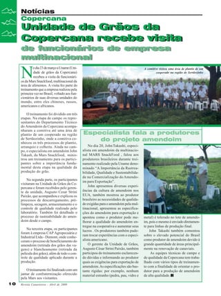 Revista Canavieiros - Abril de 2009
10
10
10
10
10
Unidade de Grãos da
Copercana recebe visita
de funcionários de empresa
multinacional
Notícias
Copercana
Unidade de Grãos da
Copercana recebe visita
de funcionários de empresa
multinacional
N
odia23demarçoaUname(Uni-
dade de grãos da Copercana)
recebeu a visita de funcionári-
os da Mars Snackfood, multinacional da
área de alimentos. A visita fez parte do
treinamentoqueaempresarealizoupela
primeira vez no Brasil, voltado aos fun-
cionários de suas diversas unidades do
mundo, entre eles chineses, russos,
americanos e africanos.
O treinamento foi dividido em três
etapas. Na etapa de campo os repre-
sentantes do Departamento Técnico
do Amendoim da Copercana acompa-
nharam a comitiva até uma área de
plantio de um cooperado na região
de Sertãozinho, onde a comitiva co-
nheceu os três processos de plantio,
arranquio e colheita. Ainda no cam-
po, o especialista em amendoim John
Takash, da Mars Snackfood, minis-
trou um treinamento para os partici-
pantes sobre a importância funda-
mental desta etapa na qualidade da
produção do grão.
Na segunda parte, os participantes
visitaram na Unidade de Grãos da Co-
percana e foram recebidos pelo geren-
te da unidade, Augusto Cesar Strini
Paixão, que acompanhou e explicou os
processos de descarregamento, pré-
limpeza, secagem, armazenamento e o
controle de qualidade realizado pelo
laboratório. Também foi detalhado o
processo de rastreabilidade do amen-
doim desde o campo.
Na terceira etapa, os participantes
foram à empresa CAP Agropecuária e
Industrial Ltda - Dumont, onde conhe-
ceram o processo de beneficiamento do
amendoim (retirada dos grãos das va-
gens) e blancheamento (retirada da
película dos grãos), além de todo o con-
trole de qualidade aplicado durante a
produção.
Otreinamentofoifinalizadocomum
jantar de confraternização oferecido
pela Mars aos visitantes.
Especialista fala a produtores
do projeto amendoim
No dia 20, JohnTakashi, especi-
alista em amendoim da multinacio-
nal MARS SnackFood , falou aos
produtores brasileiros durante trei-
namento realizado pela Uname deno-
minado “A Importância da Rastrea-
bilidade, Qualidade e Sustentabilida-
de na Comercialização do Amendo-
im para Exportação”.
John apresentou diversas experi-
ências da cultura de amendoim nos
EUA, também mostrou ao produtor
brasileiro as necessidades de qualida-
de exigidas para o amendoim pela mul-
tinacional, apresentou as especifica-
ções do amendoim para exportação e
apontou como o produtor pode me-
lhorar a qualidade do amendoim en-
tregue na cooperativa e aumentar seus
lucros . Os produtores também pude-
ram trocar experiências com o especi-
alista americano.
O gerente da Unidade de Grãos,
Augusto César Strini Paixão, também
participou do treinamento esclarecen-
do dúvidas e informando ao produtor
quais as exigências para exportação de
amendoim.As especificações são bas-
tante rígidas: por exemplo, nenhum
material estranho (pedra, pau, vidro e
metal) é tolerado no lote de amendo-
im, pois o mesmo é enviado diretamen-
te para linhas de produção final.
John Takashi também comentou
sobre o elevado potencial do Brasil
como produtor de amendoim devido à
grande quantidade de áreas principal-
mente na renovação de canaviais.
As equipes técnicas de campo e
de qualidade da Copercana tem traba-
lhado com vários tipos de treinamen-
to com a finalidade de orientar o pro-
dutor para a produção de amendoim
de alta qualidade.
A comitiva visitou uma área de plantio de um
cooperado na região de Sertãozinho
 