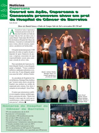 Cocred em Ação, Copercana e
Canaoeste promovem show em prol
do Hospital do Câncer de Barretos
Notícias
Copercana
Cocred em Ação, Copercana e
Canaoeste promovem show em prol
do Hospital do Câncer de Barretos
Carla Rossini
A
Cocred em Ação, Copercana e
Canaoeste promoveram no úl-
timo dia 9 de abril, no Clube de
Campo Vale do Sol, um show com o
cantor Daniel. Toda renda -R$ 250 mil -
foi destinada ao Hospital do Câncer de
Barretos. A iniciativa é realizada há três
anos e reúne, além do sistema, empre-
sários e produtores de Sertãozinho.
O hospital atende diariamente 2.500
pacientes de todas as regiões do país e
depende do apoio financeiro de pes-
soas e empresas conscientes de suas
responsabilidades sociais para conti-
nuar a missão de salvar vidas.
Para o presidente da Copercana,An-
tonio Eduardo Tonielo, é uma obrigação
ajudar a fundação. “Temos condições
melhoresesaúdepararealizarmoseven-
tos como esse. É uma obrigação ajudar
essa causa tão nobre”, afirmou Tonielo.
Já o presidente do Hospital do Cân-
cerdeBarretos,HenriquePrata,lembrou
que “existem outros shows em prol do
hospital, mas nenhum nos moldes do
organizado pelo sistema. Este show é
campeão em arrecadação”, disse Prata.
O cantor, que entusiasmou o públi-
cocomsimpatiaetalento,tambémagra-
deceu a presença de todos. “Quem está
fazendo o show aqui são vocês que se
sensibilizaram e estão ajudando quem
mais precisa”, afirmou.
Show de Daniel lotou o Clube de Campo Vale do Sol e arrecadou R$ 250 mil
· 99% dos atendimentos são do SUS
· Pacientes de 1.214 municípios
· São realizados 2.500 atendimentos por dia
· São servidas 6.000 refeições por dia
· São lavados 2.000 kg de roupas por dia
· O hospital possui 2 alojamentos especiais para crianças
· 27 Estados atendidos (todo o país em 2007)
· R$ 2,5 milhões (déficit operacional ao mês)
· 407.231 atendimentos em 2007 para 46.276 pacientes
· 10 alojamentos para adultos com capacidade para 600 pessoas
Números do Hospital do
Números do Hospital do
Números do Hospital do
Números do Hospital do
Números do Hospital do
Câncer de Barretos
Câncer de Barretos
Câncer de Barretos
Câncer de Barretos
Câncer de Barretos
Pedro Esrael
Bighetti, Daniel,
Manoel Ortolan,
Antônio Tonielo e
Henrique Prata
Mais de mil pessoas prestigiaram o show
Daniel, Antônio Tonielo,
Henrique Prata e Sr.
Camilo agradecem a
presença de todos
 