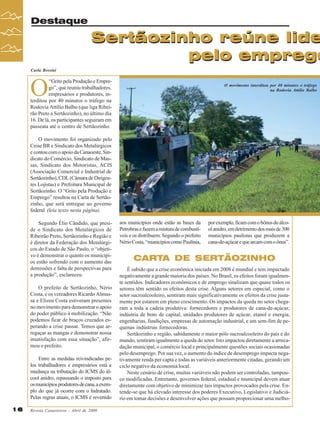 Revista Canavieiros - Abril de 2009
16
16
16
16
16
Sertãozinho reúne lide
pelo emprego
Destaque
Sertãozinho reúne lide
pelo emprego
Carla Rossini
O
“Grito pela Produção e Empre-
go”, que reuniu trabalhadores,
empresários e produtores, in-
terditou por 40 minutos o tráfego na
Rodovia Attílio Balbo (que liga Ribei-
rão Preto a Sertãozinho), no último dia
16. De lá, os participantes seguiram em
passeata até o centro de Sertãozinho.
O movimento foi organizado pelo
Ceise BR e Sindicato dos Metalúrgicos
econtoucomoapoiodaCanaoeste,Sin-
dicato do Comércio, Sindicato de Mas-
sas, Sindicato dos Motoristas, ACIS
(Associação Comercial e Industrial de
Sertãozinho),CDL(CâmaradeDirigen-
tes Lojistas) e Prefeitura Municipal de
Sertãozinho. O “Grito pela Produção e
Emprego” resultou na Carta de Sertão-
zinho, que será entregue ao governo
federal (leia texto nesta página).
Segundo Élio Cândido, que presi-
de o Sindicato dos Metalúrgicos de
Ribeirão Preto, Sertãozinho e Região e
é diretor da Federação dos Metalúrgi-
cos do Estado de São Paulo, o “objeti-
vo é demonstrar o quanto os municípi-
os estão sofrendo com o aumento das
demissões e falta de perspectivas para
a produção”, esclareceu.
O prefeito de Sertãozinho, Nério
Costa, e os vereadores Ricardo Almus-
sa e Elizeu Costa estiveram presentes
no movimento para demonstrar o apoio
do poder público à mobilização. “Não
podemos ficar de braços cruzados es-
perando a crise passar. Temos que ar-
regaçar as mangas e demonstrar nossa
insatisfação com essa situação”, afir-
mou o prefeito.
Entre as medidas reivindicadas pe-
los trabalhadores e empresários está a
mudança na tributação do ICMS do ál-
cool anidro, repassando o imposto para
osmunicípiosprodutoresdecana,aexem-
plo do que já ocorre com o hidratado.
Pelas regras atuais, o ICMS é revertido
aos municípios onde estão as bases da
Petrobrasefazemamisturadecombustí-
veis e os distribuem. Segundo o prefeito
NérioCosta,“municípioscomoPaulínia,
CARTA DE SERTÃOZINHO
É sabido que a crise econômica iniciada em 2008 é mundial e tem impactado
negativamente a grande maioria dos países. No Brasil, os efeitos foram igualmen-
te sentidos. Indicadores econômicos e de emprego sinalizam que quase todos os
setores têm sentido os efeitos desta crise. Alguns setores em especial, como o
setor sucroalcooleiro, sentiram mais significativamente os efeitos da crise justa-
mente por estarem em pleno crescimento. Os impactos da queda no setor chega-
ram a toda a cadeia produtiva: fornecedores e produtores de cana-de-açúcar,
indústria de bens de capital, unidades produtores de açúcar, etanol e energia,
engenharias, fundições, empresas de automação industrial, e um sem-fim de pe-
quenas indústrias fornecedoras.
Sertãozinho e região, sabidamente o maior pólo sucroalcooleiro do país e do
mundo, sentiram igualmente a queda do setor. Isto impactou diretamente a arreca-
dação municipal, o comércio local e principalmente questões sociais ocasionadas
pelo desemprego. Por sua vez, o aumento do índice de desemprego impacta nega-
tivamente renda per capta e todas as variáveis anteriormente citadas, gerando um
ciclo negativo da economia local.
Neste cenário de crise, muitas variáveis não podem ser controladas, tampou-
co modificadas. Entretanto, governos federal, estadual e municipal devem atuar
diretamente com objetivo de minimizar tais impactos provocados pela crise. En-
tende-se que há elevado interesse dos poderes Executivo, Legislativo e Judiciá-
rio em tomar decisões e desenvolver ações que possam proporcionar uma melho-
porexemplo,ficamcomobônusdoálco-
olanidro,emdetrimentodosmaisde300
municípios paulistas que produzem a
cana-de-açúcarequearcamcomoônus”.
O movimento interditou por 40 minutos o tráfego
na Rodovia Attilio Balbo
 
