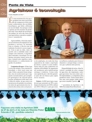 Revista Canavieiros - Abril de 2009
22
22
22
22
22
Ponto de Vista
Agrishow é tecnologia
Agrishow é tecnologia
Cesário Ramalho da Silva*
É
neste momento de crise que o
produtor tem mais necessida-
de de comparecer à feira, para
tomar conhecimento das novidades
tecnológicas, que farão a diferença
na sua atividade. Isso porque a terra
é apenas um dos insumos da produ-
ção rural. Sem adição de tecnologia,
um pedaço de terra não basta para
uma agricultura e pecuária competi-
tivas e sustentáveis.
Agora também, é hora das empre-
sas investirem na divulgação de seus
produtos e serviços, na interação
com os clientes, a fim de criar um
ambiente favorável a novos negóci-
os. Com os pés no chão, claro, de
acordo com a realidade atual, mas
sempre com otimismo. A Agrishow
não é mercado, é tecnologia. Se ven-
dermos um pouco menos nesta edi-
ção, é natural, pois significa o ama-
durecimento e o conhecimento de
gestão do produtor.
Conjuntura do agro - O fato é que
a crise não atingiu, com a mesma in-
tensidade, o setor rural como um
todo. Grãos e pecuária foram atingi-
dos, mas em escala menor que o seg-
mento sucroalcooleiro, por exemplo.
O agronegócio da cana-de-açúcar
(usinas, produtores) sofre mais com
a falta de crédito, já que estava em
um processo de grandes investimen-
tos antes do agravamento da crise. A
maioria das usinas estava em proces-
so de ampliação, em razão das boas
expectativas de venda e exportação
de álcool e açúcar. A coisa mudou.
Nesta safra de cana, poderemos ter
algumas dificuldades de pagamento
aos produtores pela matéria-prima
entregue à indústria. Usinas estão
sem capital de giro e não têm garanti-
as para dar aos bancos para captar
novos recursos.
Futuro - A ONU prevê que o mun-
do terá que aumentar em 50% a pro-
dução de alimentos até 2030 e dobrar
até 2050. O Brasil é o país que reúne
as melhores condições para fornecer
alimentos e energia limpa e renová-
vel, que o planeta tanto precisa.
Disponibilidade de terras, clima fa-
vorável, variedade de solos, estoque
de água doce são importantes vanta-
gens que temos. Isso sem contar o per-
fil empreendedor e a competência dos
produtores rurais. Temos muitos desa-
fios, mas, caros amigos, tenho certeza
que nosso amanhã é positivo.
* presidente da Agrishow e da
SRB (Sociedade Rural Brasileira)
foto:
J.Reis
 