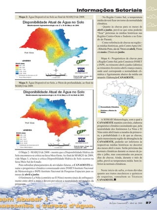 Revista Canavieiros - Abril de 2009 27
27
27
27
27
Informações Setoriais
sem abusar !
nascentes e cursos d’água.
sem abusar !
nascentes e cursos d’água.
Revista Canavieiros - Abril de 2009 27
27
27
27
27
Mapa 3: Água Disponível no Solo, a 50cm de profundidade, ao final de
MARÇO de 2009.
Mapa 2: Água Disponível no Solo ao final de MARÇO de 2008.
O Mapa 2 - MARÇO de 2008 - mostra que a Disponibilidade Hídrica do
Solo encontrava-se crítica na faixa Meio Oeste.Ao final de MARÇO de 2009,
vide Mapa 3, a baixa e crítica Disponibilidade Hídrica do Solo ocorreu na
faixa Meio Sul do Estado.
Para subsidiar planejamentos de atividades futuras, a CANAOESTEre-
sume o prognóstico climático consensuado entre INMET-Instituto Nacional
de Meteorologia e INPE-Instituto Nacional de Pesquisas Espaciais para os
meses de abril a junho.
O fenômeno La Niña (contrário ao El Nino) mostra sinais de enfraqueci-
mento entre abril a maio e deverá prevalecer a neutralidade até meados da
primavera.
· Na Região Centro Sul, a temperatura
média deverá ficar em torno da normalidade
climática;
· Quanto às chuvas para os meses de
abril a junho, prevê-se que estas poderão
“ficar” próximas às médias históricas nas
Regiões Centro-Oeste e Sudeste e no Esta-
do do Paraná;
· Como referência de chuvas na região:-
as médias históricas, pelo CentroApta-IAC
-RibeirãoPreto,sãode70mmemabril,55mm
emmaioe25mmem junho.
Mapa 4:- Prognósticos de chuvas para
a Região Centro Sul, pelo Consórcio INMET
e INPE, no trimestre abril a junho (idêntico
ao trimestres fevereiro-abril e março-maio),
onde azul corresponde a normalidade cli-
mática e ligeiramente abaixo da média em
amarelo.ElaboraçãoCANAOESTE.
A SOMAR Meteorologia, com a qual a
CANAOESTE mantém convênio, elaborou
prognóstico climático assinalando que, pela
neutralidade dos fenômenos La Nina e El
Nino entre abril/maio a meados da primave-
ra, a probabilidade é a de que as chuvas,
(pelo menos)nesta região de abrangência da
CANAOESTE, poderão ser inferiores às
respectivas médias históricas no decorrer
dos meses abril e maio. Serão próximas das
normais climáticas durante os meses de ju-
nho e julho, mas concentradas em poucos
dias de chuvas. Ainda, durante o mês de
julho, prevê-se temperatura média bem in-
ferior às normais climáticas.
Neste início de safra, evitem dúvidas
quanto aos tratos mecânicos e químicos
de soqueiras, consultem os Técnicos
CANAOESTE.
 