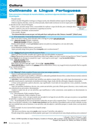 Revista Canavieiros - Abril de 2009
34
34
34
34
34
Cultura
Cultivando a Língua Portuguesa
Cultivando a Língua Portuguesa
Cultivando a Língua Portuguesa
Cultivando a Língua Portuguesa
Cultivando a Língua Portuguesa
Esta coluna tem a intenção de maneira didática, esclarecer algumas dúvidas a respeito
do português
Renata Carone
Sborgia*
* Advogada e Prof.ª de Português e Inglês
Mestra—USP/RP, Especialista em Língua Portuguesa, Consultora de Português, MBA em Direito e Gestão Educacional, escreveu a Gramática
Português Sem Segredos (Ed. Madras) com Miriam M. Grisolia
Prezado Leitor:
O NovoAcordo Ortográfico restringe-se à língua escrita, não afetando nenhum aspecto da língua falada.
Elaborei algumas dúvidas, como na coluna passada, objetivando esclarecer as novas regras junto com
as dúvidas do dia a dia do Português.
Deixo claro, prezado amigo leitor, a necessidade de explicar a regra da dúvida, pois a intenção não é
“decorar” a palavra, mas sim ter autonomia e segurança na escrita.
Espero atingir a finalidade: esclarecimento!
Com carinho - Renata
“Sóexistemdoisdiasnoanoemquevocênãopodefazer nada pelasuavida:OntemeAmanhã”.(DalaiLama)
1) Já foi anunciado a “nota de falecimento do trema”.
Não se usa mais o trema, sinal colocado sobre a letrau nos gruposgue,gui,que,qui.
Ex.: Antes do Acordo: bilíngüe, cinqüenta.
Depois do Acordo: bilíngue, cinquenta.
Porém, muita atenção: o trema permanece apenas nas palavras estrangeiras e em suas derivadas.
Ex.:Müller-mülleriano
Gisele Bündchen (modelo famosa e com trema!)
Agora, prezado amigo leitor, posso ficar tranquila com o esclarecimento?!
2) A feiúradaquela garota dificulta paquerar Pedro.
Depois do Novo Acordo, acredito que a garota não terá dificuldades na paquera!
Regra Nova:palavras paroxítonas (penúltima sílaba forte), nãose usa mais o acento no i e u tônicos (“fortes”) quando
vierem depois de um ditongo (é a junção de vogal + semivogal ou semivogal + vogal na mesma sílaba).
Ex.:Antesdo Acordo:feiúra
Depois doAcordo:feiura
P.S.:feiura= i é semivogal ué vogal fe-iu-ra ( iu = mesma sílaba)
MASATENÇÃO: se a palavra for oxítona (última sílaba tônica, forte) e o i ou uestiverem em posição final ou seguido
de s, o acento permanece.
Ex.: Piauí, tuiuiús...
3) “Discreto”, Pedro completa 50 anos sem avisar seus amigos, parentes...
Vamos à explicação para depois comemorarmos!
Adjetivoé uma palavra que modifica o substantivo, indicando qualidade (homem feliz), caráter (homem mortal), modo de
ser (homem discreto) ou estado (homem doente).
Advérbio é uma palavra invariável que modifica um adjetivo (muito feliz), um verbo (agir discretamente) ou outro
advérbio (muito pouco), exprimindo circunstância de tempo, lugar, modo, dúvida, afirmação, negação, intensidade...
A frase acima apresenta a palavra discreto, cujo significado é reservado em suas palavras e atos, prudente, recatado,
modesto... (um adjetivo).
Aqui, por questões semânticas, deveria, sim, conter um advérbio, pois não é Pedro quem é discreto, e sim o modo como
ele comemorou seu aniversário: discretamente.
A palavra usada teria de ser um advérbio, que modificaria o verbo comemorar, como poderia ser discretamente ou
reservadamente.
Ex.: Discretamente, Pedro completa 50 anos.
Reservadamente, Pedro completa 50 anos.
Há alguns casos - raros - em que se pode usar um adjetivo no lugar de um advérbio, sem que esse perca a sua qualidade
de advérbio e a palavra em questão fica invariável.
Ex.: Na propaganda de uma cerveja bastante conhecida, em que se diz a seguinte frase: “A cerveja que desce redondo”.
Não é a cerveja que é redonda, e sim o modo como ela desce, por isso não há a concordância entre cerveja e redondo, ou seja,
por isso redondo não está no feminino; é um advérbio; não um adjetivo. (advérbio porque é o modo como a cerveja desce:
redondo)
Outro exemplo:As aves voavam baixo naquele campo
Explicando:
Não são as aves baixas, mas sim o modo como voavam. É advérbio; não adjetivo.
Prezado amigo leitor, segundo um ditado popular: quem quer viver muito precisa ter uma relação amistosa com os números!
 