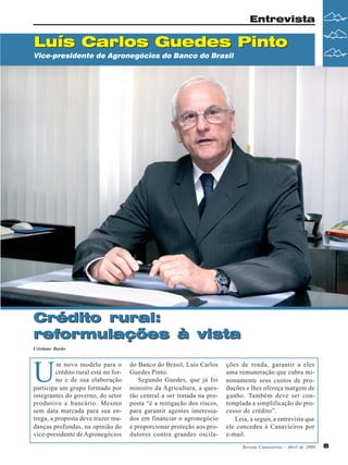 Revista Canavieiros - Abril de 2009 5
5
5
5
5
Crédito rural:
reformulações à vista
Luís Carlos Guedes Pinto
Entrevista
Cristiane Barão
Luís Carlos Guedes Pinto
Crédito rural:
reformulações à vista
Vice-presidente de Agronegócios do Banco do Brasil
U
m novo modelo para o
crédito rural está no for-
no e de sua elaboração
participa um grupo formado por
integrantes do governo, do setor
produtivo e bancário. Mesmo
sem data marcada para sua en-
trega, a proposta deve trazer mu-
danças profundas, na opinião do
vice-presidente deAgronegócios
do Banco do Brasil, Luís Carlos
Guedes Pinto.
Segundo Guedes, que já foi
ministro da Agricultura, a ques-
tão central a ser tratada na pro-
posta “é a mitigação dos riscos,
para garantir agentes interessa-
dos em financiar o agronegócio
e proporcionar proteção aos pro-
dutores contra grandes oscila-
ções de renda, garantir a eles
uma remuneração que cubra mi-
nimamente seus custos de pro-
duções e lhes ofereça margem de
ganho. Também deve ser con-
templada a simplificação do pro-
cesso de crédito”.
Leia, a seguir, a entrevista que
ele concedeu à Canavieiros por
e-mail.
 