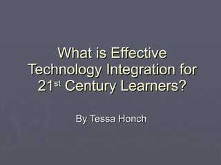 What is Effective Technology Integration for 21 st  Century Learners? By Tessa Honch 